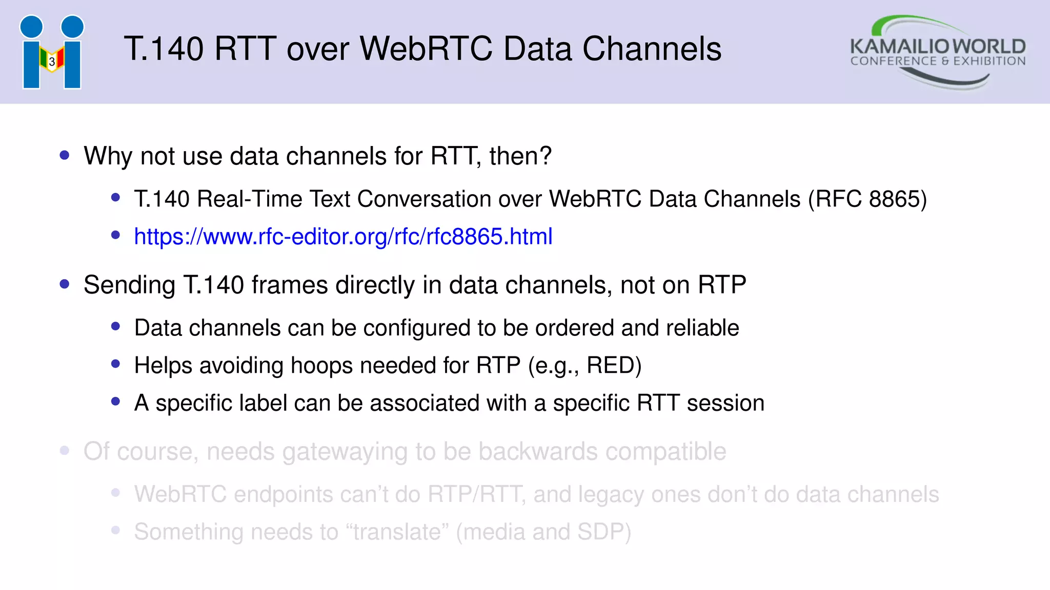 T.140 RTT over WebRTC Data Channels
• Why not use data channels for RTT, then?
• T.140 Real-Time Text Conversation over WebRTC Data Channels (RFC 8865)
• https://www.rfc-editor.org/rfc/rfc8865.html
• Sending T.140 frames directly in data channels, not on RTP
• Data channels can be configured to be ordered and reliable
• Helps avoiding hoops needed for RTP (e.g., RED)
• A specific label can be associated with a specific RTT session
• Of course, needs gatewaying to be backwards compatible
• WebRTC endpoints can’t do RTP/RTT, and legacy ones don’t do data channels
• Something needs to “translate” (media and SDP)
 
