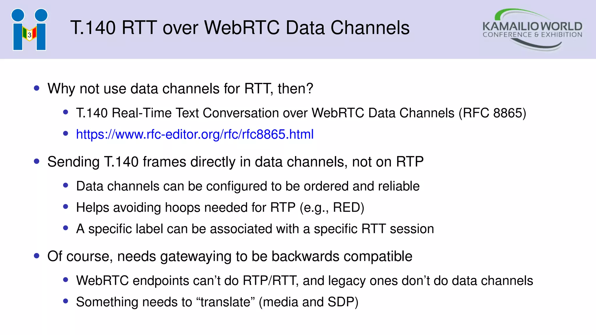 T.140 RTT over WebRTC Data Channels
• Why not use data channels for RTT, then?
• T.140 Real-Time Text Conversation over WebRTC Data Channels (RFC 8865)
• https://www.rfc-editor.org/rfc/rfc8865.html
• Sending T.140 frames directly in data channels, not on RTP
• Data channels can be configured to be ordered and reliable
• Helps avoiding hoops needed for RTP (e.g., RED)
• A specific label can be associated with a specific RTT session
• Of course, needs gatewaying to be backwards compatible
• WebRTC endpoints can’t do RTP/RTT, and legacy ones don’t do data channels
• Something needs to “translate” (media and SDP)
 