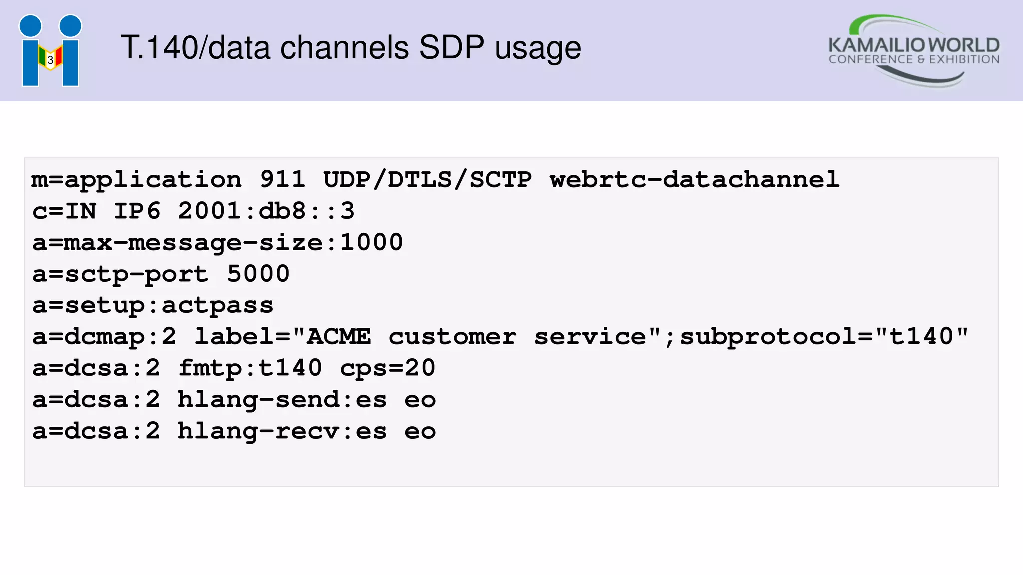 T.140/data channels SDP usage
m=application 911 UDP/DTLS/SCTP webrtc-datachannel
c=IN IP6 2001:db8::3
a=max-message-size:1000
a=sctp-port 5000
a=setup:actpass
a=dcmap:2 label="ACME customer service";subprotocol="t140"
a=dcsa:2 fmtp:t140 cps=20
a=dcsa:2 hlang-send:es eo
a=dcsa:2 hlang-recv:es eo
 