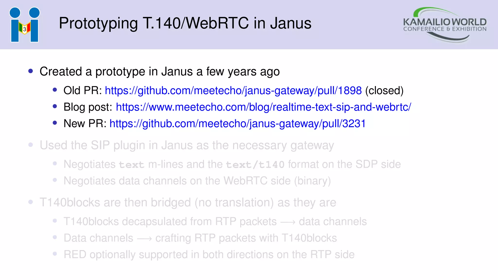 Prototyping T.140/WebRTC in Janus
• Created a prototype in Janus a few years ago
• Old PR: https://github.com/meetecho/janus-gateway/pull/1898 (closed)
• Blog post: https://www.meetecho.com/blog/realtime-text-sip-and-webrtc/
• New PR: https://github.com/meetecho/janus-gateway/pull/3231
• Used the SIP plugin in Janus as the necessary gateway
• Negotiates text m-lines and the text/t140 format on the SDP side
• Negotiates data channels on the WebRTC side (binary)
• T140blocks are then bridged (no translation) as they are
• T140blocks decapsulated from RTP packets −→ data channels
• Data channels −→ crafting RTP packets with T140blocks
• RED optionally supported in both directions on the RTP side
 