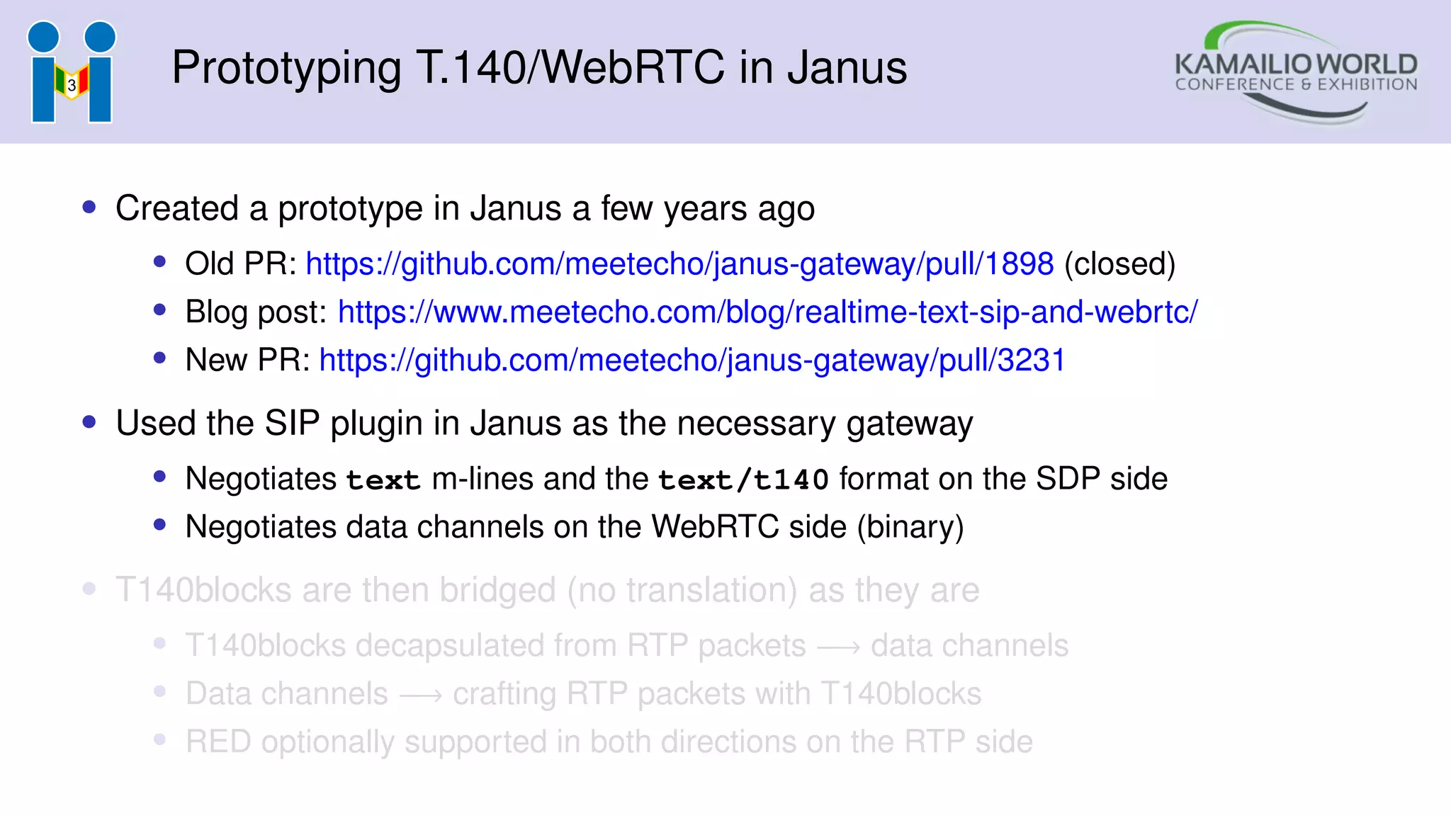 Prototyping T.140/WebRTC in Janus
• Created a prototype in Janus a few years ago
• Old PR: https://github.com/meetecho/janus-gateway/pull/1898 (closed)
• Blog post: https://www.meetecho.com/blog/realtime-text-sip-and-webrtc/
• New PR: https://github.com/meetecho/janus-gateway/pull/3231
• Used the SIP plugin in Janus as the necessary gateway
• Negotiates text m-lines and the text/t140 format on the SDP side
• Negotiates data channels on the WebRTC side (binary)
• T140blocks are then bridged (no translation) as they are
• T140blocks decapsulated from RTP packets −→ data channels
• Data channels −→ crafting RTP packets with T140blocks
• RED optionally supported in both directions on the RTP side
 