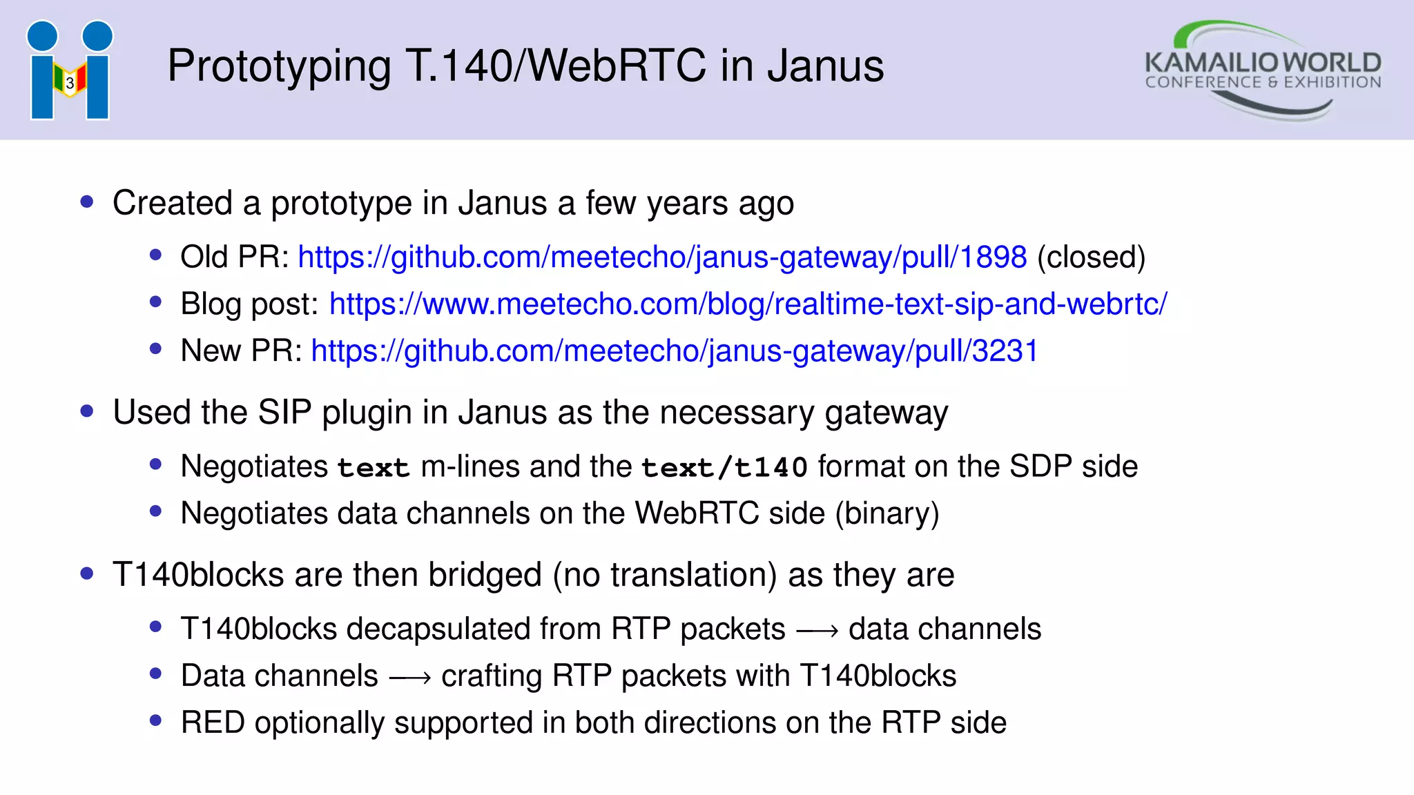 Prototyping T.140/WebRTC in Janus
• Created a prototype in Janus a few years ago
• Old PR: https://github.com/meetecho/janus-gateway/pull/1898 (closed)
• Blog post: https://www.meetecho.com/blog/realtime-text-sip-and-webrtc/
• New PR: https://github.com/meetecho/janus-gateway/pull/3231
• Used the SIP plugin in Janus as the necessary gateway
• Negotiates text m-lines and the text/t140 format on the SDP side
• Negotiates data channels on the WebRTC side (binary)
• T140blocks are then bridged (no translation) as they are
• T140blocks decapsulated from RTP packets −→ data channels
• Data channels −→ crafting RTP packets with T140blocks
• RED optionally supported in both directions on the RTP side
 
