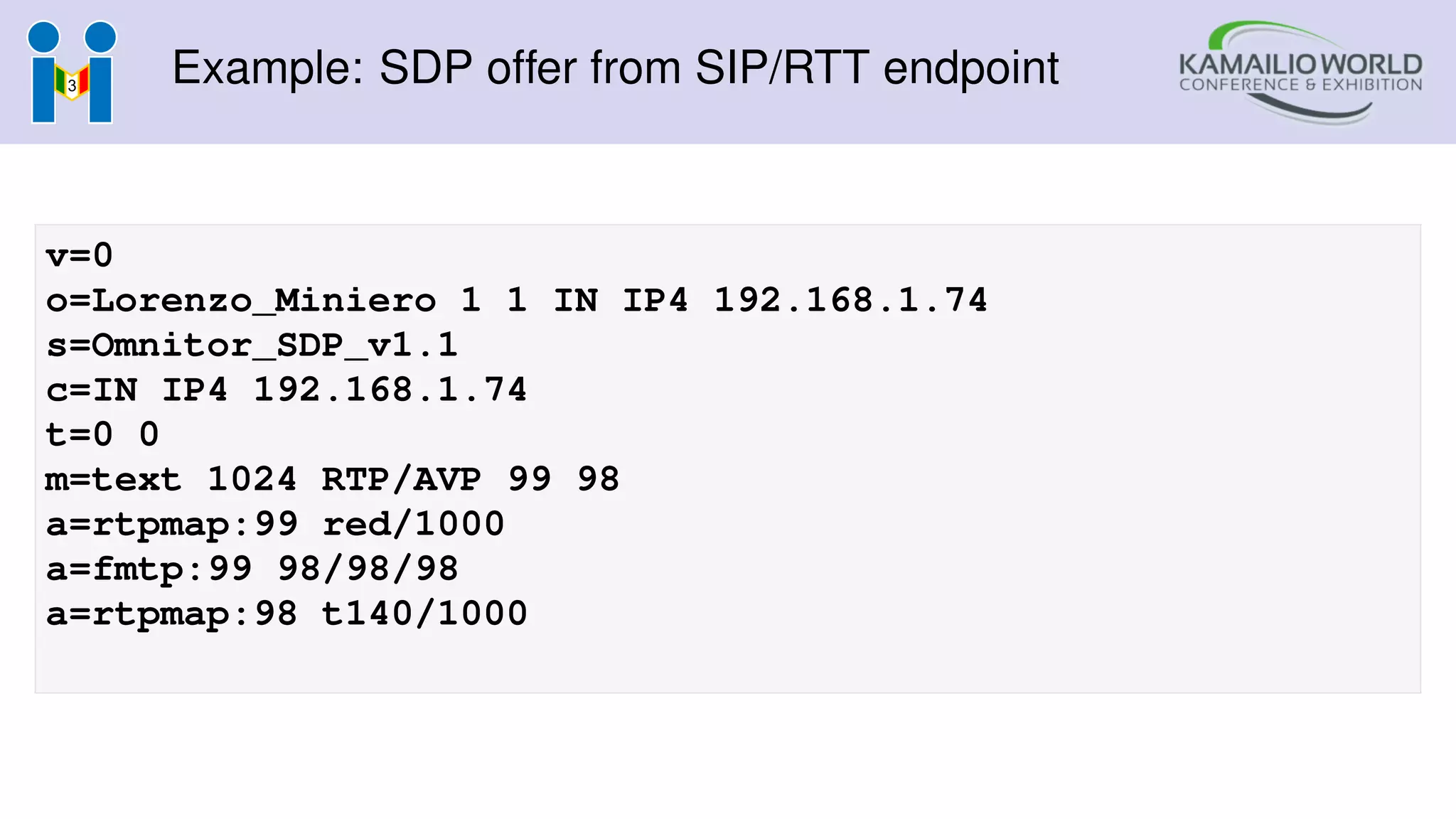 Example: SDP offer from SIP/RTT endpoint
v=0
o=Lorenzo_Miniero 1 1 IN IP4 192.168.1.74
s=Omnitor_SDP_v1.1
c=IN IP4 192.168.1.74
t=0 0
m=text 1024 RTP/AVP 99 98
a=rtpmap:99 red/1000
a=fmtp:99 98/98/98
a=rtpmap:98 t140/1000
 