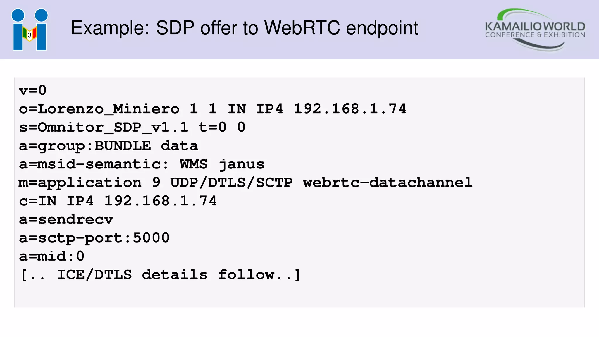 Example: SDP offer to WebRTC endpoint
v=0
o=Lorenzo_Miniero 1 1 IN IP4 192.168.1.74
s=Omnitor_SDP_v1.1 t=0 0
a=group:BUNDLE data
a=msid-semantic: WMS janus
m=application 9 UDP/DTLS/SCTP webrtc-datachannel
c=IN IP4 192.168.1.74
a=sendrecv
a=sctp-port:5000
a=mid:0
[.. ICE/DTLS details follow..]
 