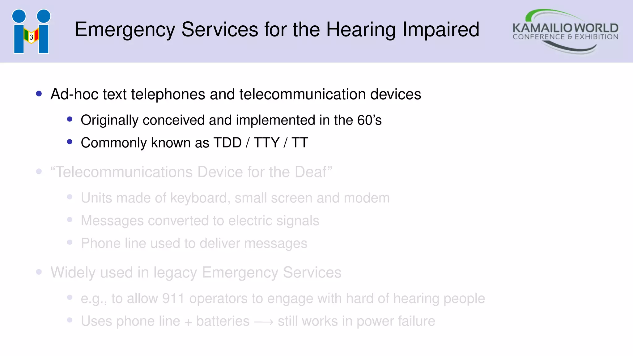 Emergency Services for the Hearing Impaired
• Ad-hoc text telephones and telecommunication devices
• Originally conceived and implemented in the 60’s
• Commonly known as TDD / TTY / TT
• “Telecommunications Device for the Deaf”
• Units made of keyboard, small screen and modem
• Messages converted to electric signals
• Phone line used to deliver messages
• Widely used in legacy Emergency Services
• e.g., to allow 911 operators to engage with hard of hearing people
• Uses phone line + batteries −→ still works in power failure
 