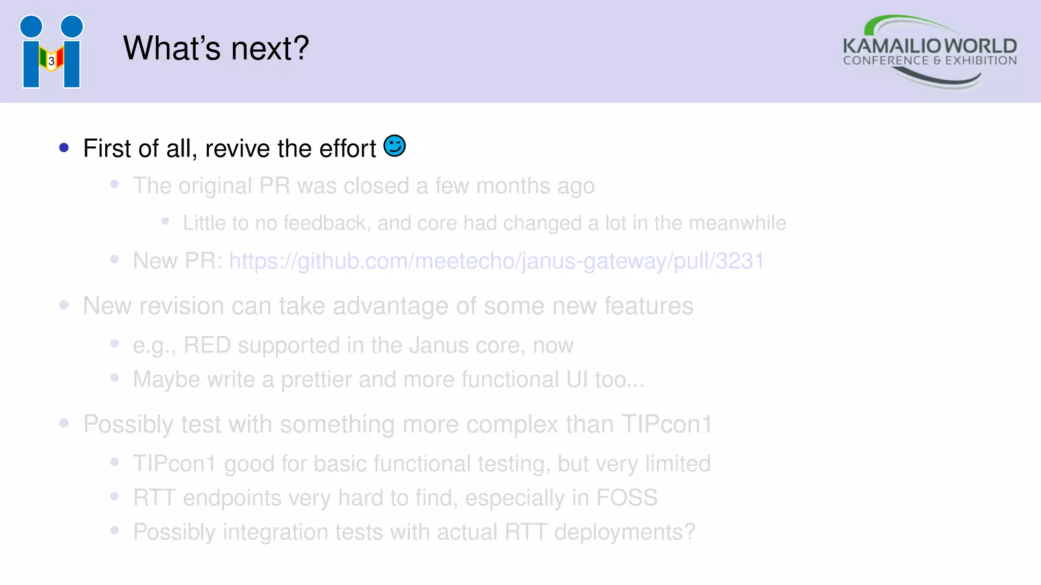 What’s next?
• First of all, revive the effort
• The original PR was closed a few months ago
• Little to no feedback, and core had changed a lot in the meanwhile
• New PR: https://github.com/meetecho/janus-gateway/pull/3231
• New revision can take advantage of some new features
• e.g., RED supported in the Janus core, now
• Maybe write a prettier and more functional UI too...
• Possibly test with something more complex than TIPcon1
• TIPcon1 good for basic functional testing, but very limited
• RTT endpoints very hard to find, especially in FOSS
• Possibly integration tests with actual RTT deployments?
 