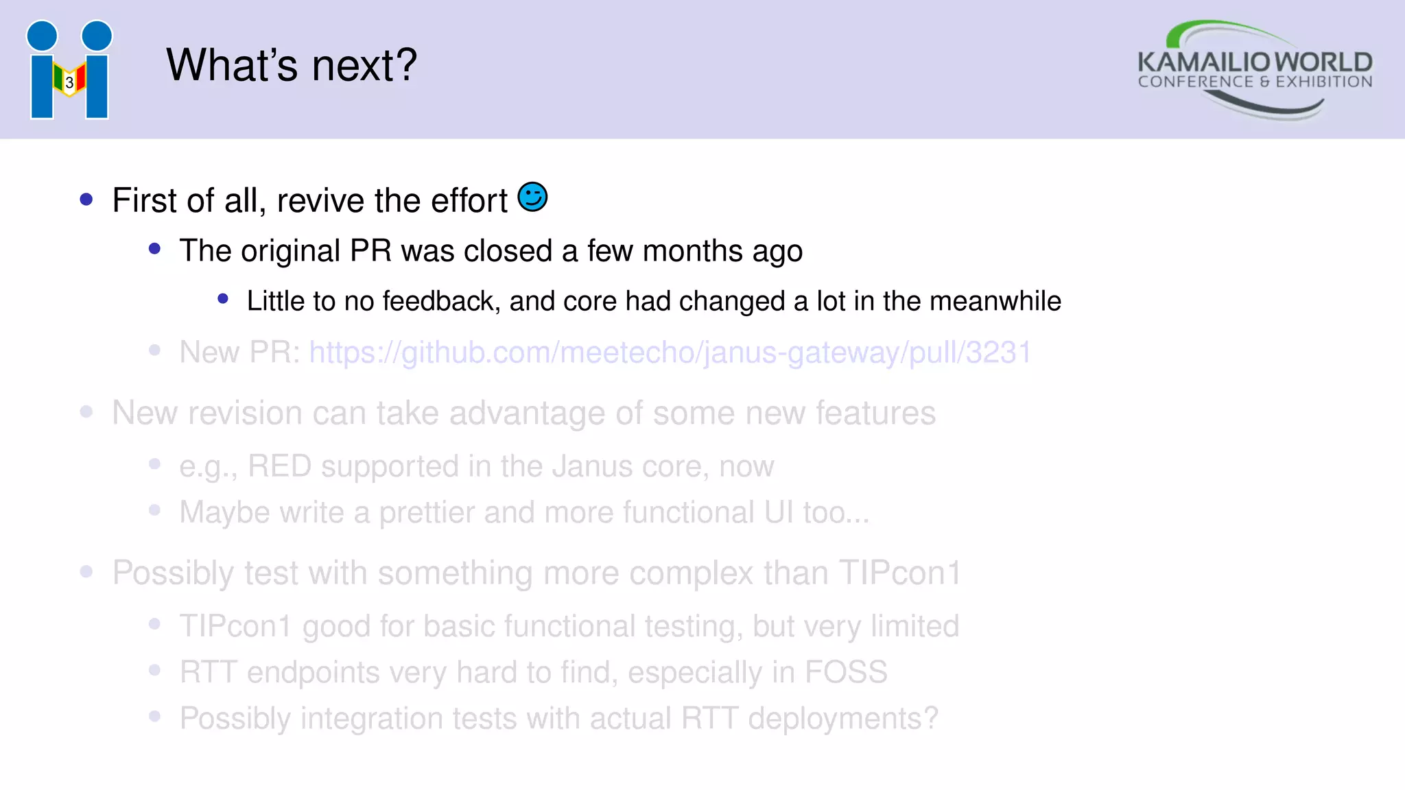 What’s next?
• First of all, revive the effort
• The original PR was closed a few months ago
• Little to no feedback, and core had changed a lot in the meanwhile
• New PR: https://github.com/meetecho/janus-gateway/pull/3231
• New revision can take advantage of some new features
• e.g., RED supported in the Janus core, now
• Maybe write a prettier and more functional UI too...
• Possibly test with something more complex than TIPcon1
• TIPcon1 good for basic functional testing, but very limited
• RTT endpoints very hard to find, especially in FOSS
• Possibly integration tests with actual RTT deployments?
 