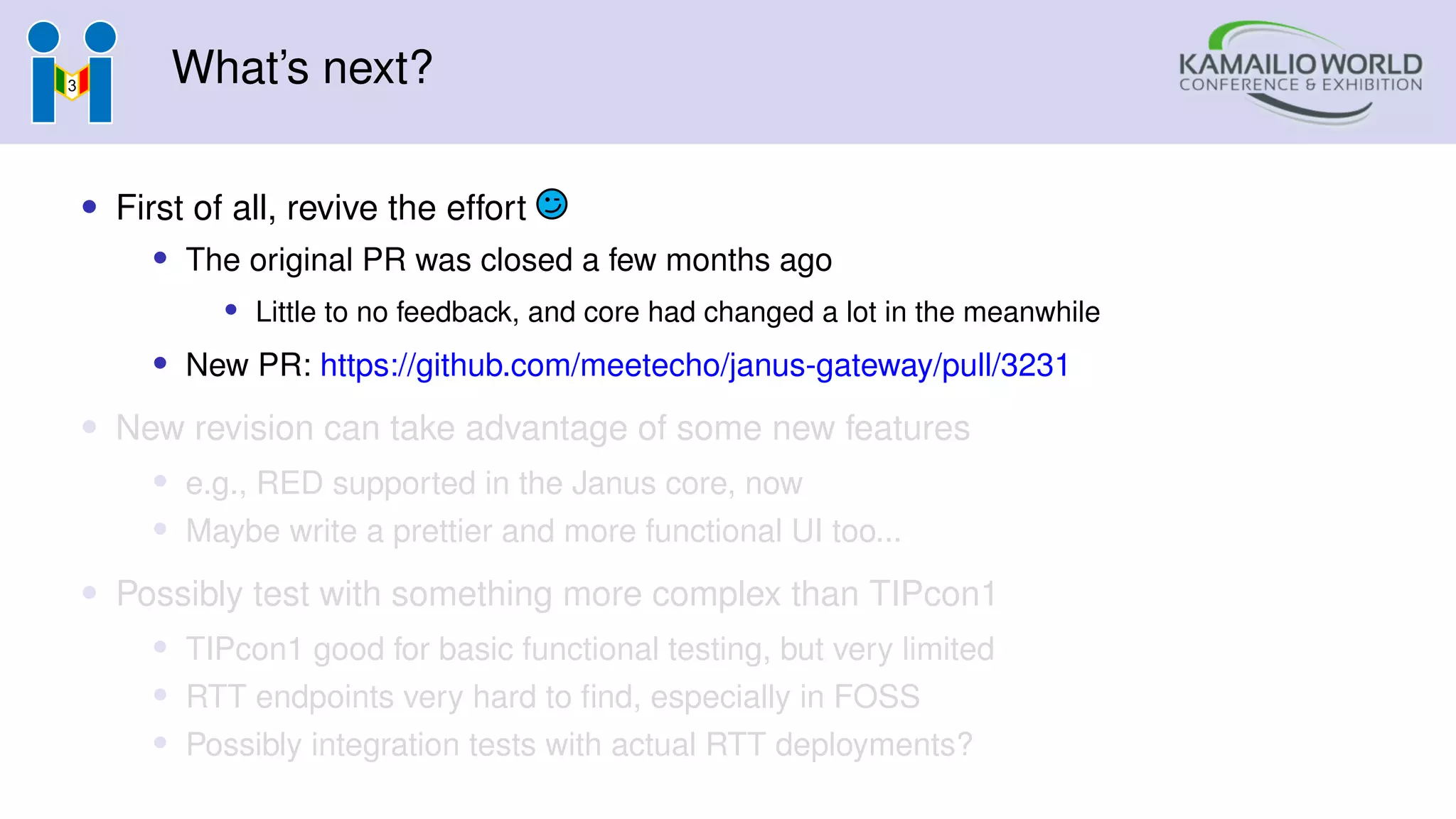 What’s next?
• First of all, revive the effort
• The original PR was closed a few months ago
• Little to no feedback, and core had changed a lot in the meanwhile
• New PR: https://github.com/meetecho/janus-gateway/pull/3231
• New revision can take advantage of some new features
• e.g., RED supported in the Janus core, now
• Maybe write a prettier and more functional UI too...
• Possibly test with something more complex than TIPcon1
• TIPcon1 good for basic functional testing, but very limited
• RTT endpoints very hard to find, especially in FOSS
• Possibly integration tests with actual RTT deployments?
 