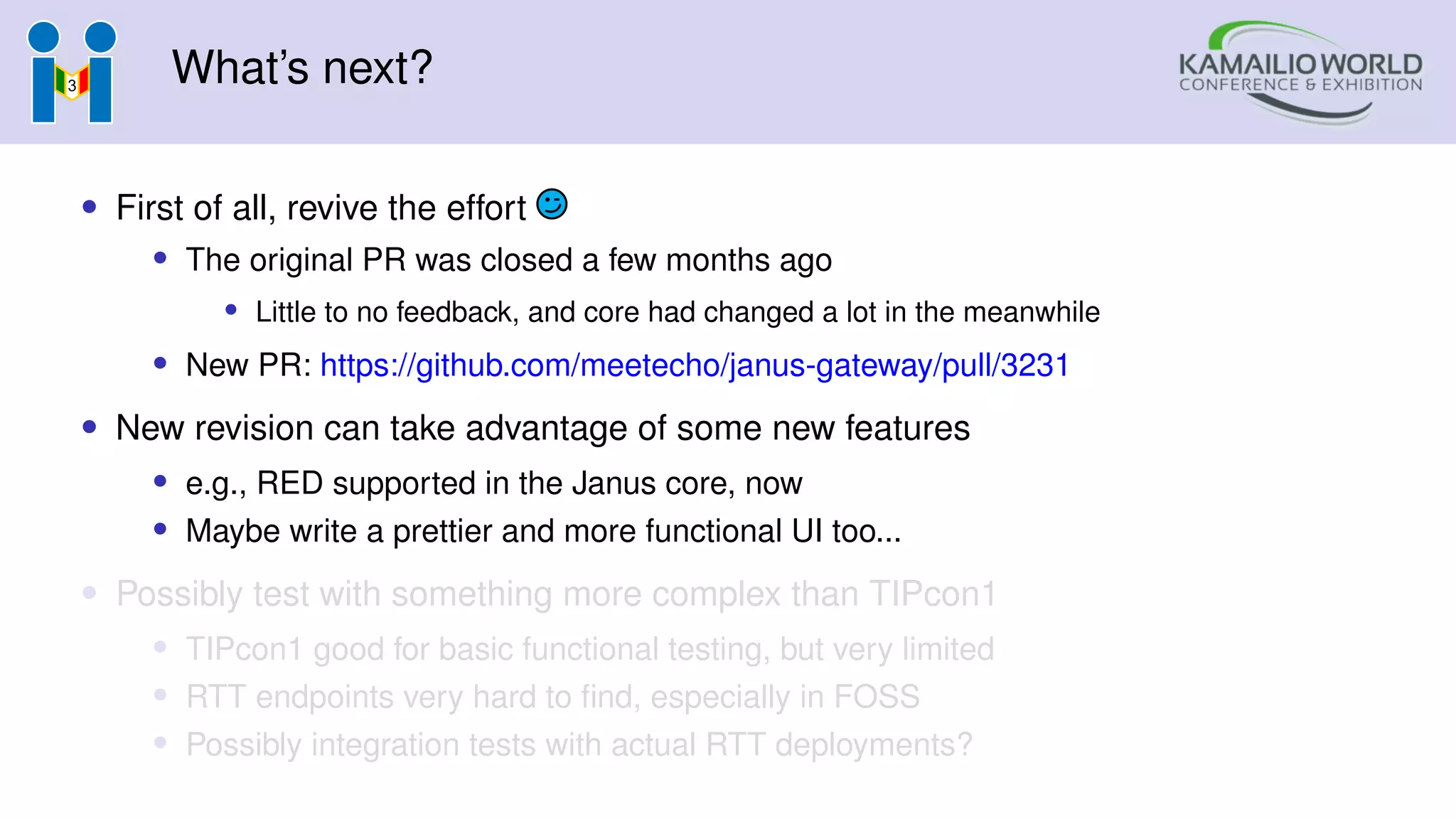 What’s next?
• First of all, revive the effort
• The original PR was closed a few months ago
• Little to no feedback, and core had changed a lot in the meanwhile
• New PR: https://github.com/meetecho/janus-gateway/pull/3231
• New revision can take advantage of some new features
• e.g., RED supported in the Janus core, now
• Maybe write a prettier and more functional UI too...
• Possibly test with something more complex than TIPcon1
• TIPcon1 good for basic functional testing, but very limited
• RTT endpoints very hard to find, especially in FOSS
• Possibly integration tests with actual RTT deployments?
 