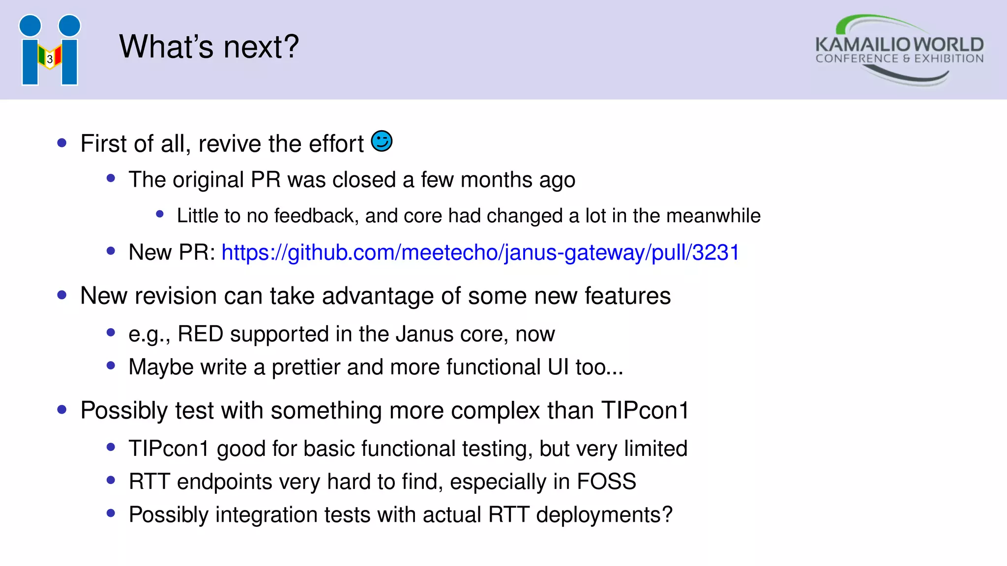 What’s next?
• First of all, revive the effort
• The original PR was closed a few months ago
• Little to no feedback, and core had changed a lot in the meanwhile
• New PR: https://github.com/meetecho/janus-gateway/pull/3231
• New revision can take advantage of some new features
• e.g., RED supported in the Janus core, now
• Maybe write a prettier and more functional UI too...
• Possibly test with something more complex than TIPcon1
• TIPcon1 good for basic functional testing, but very limited
• RTT endpoints very hard to find, especially in FOSS
• Possibly integration tests with actual RTT deployments?
 