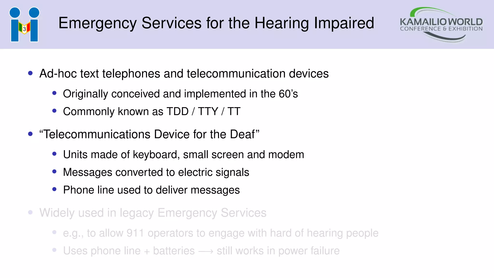 Emergency Services for the Hearing Impaired
• Ad-hoc text telephones and telecommunication devices
• Originally conceived and implemented in the 60’s
• Commonly known as TDD / TTY / TT
• “Telecommunications Device for the Deaf”
• Units made of keyboard, small screen and modem
• Messages converted to electric signals
• Phone line used to deliver messages
• Widely used in legacy Emergency Services
• e.g., to allow 911 operators to engage with hard of hearing people
• Uses phone line + batteries −→ still works in power failure
 