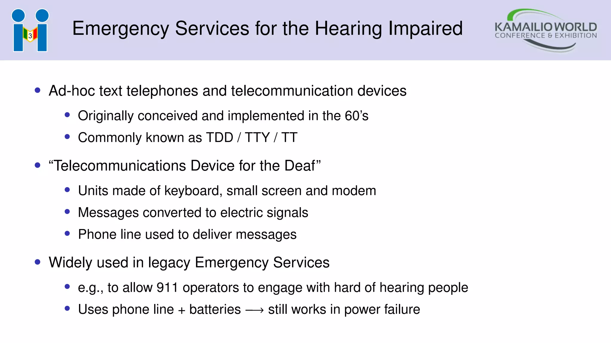 Emergency Services for the Hearing Impaired
• Ad-hoc text telephones and telecommunication devices
• Originally conceived and implemented in the 60’s
• Commonly known as TDD / TTY / TT
• “Telecommunications Device for the Deaf”
• Units made of keyboard, small screen and modem
• Messages converted to electric signals
• Phone line used to deliver messages
• Widely used in legacy Emergency Services
• e.g., to allow 911 operators to engage with hard of hearing people
• Uses phone line + batteries −→ still works in power failure
 