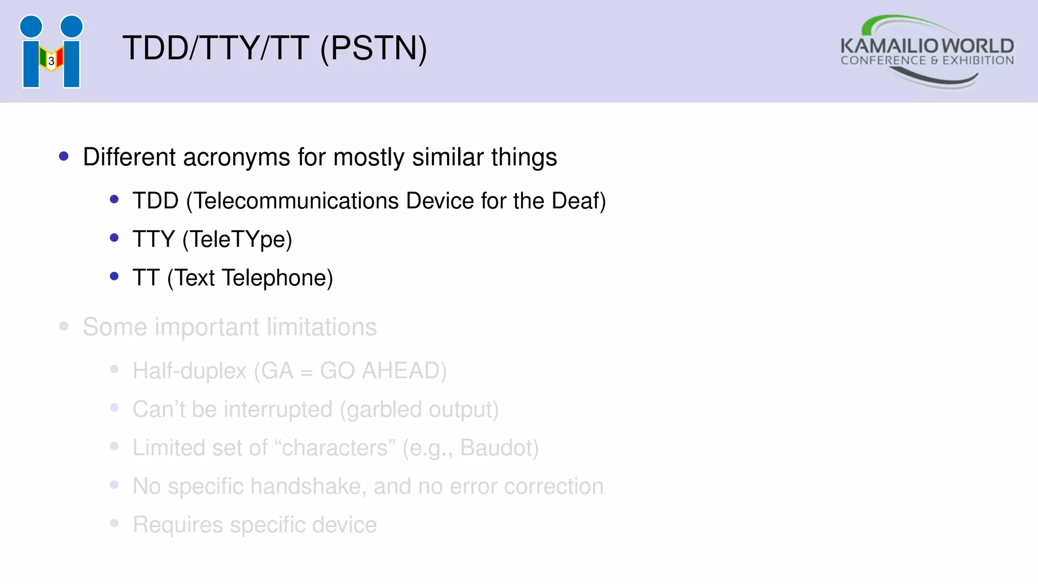 TDD/TTY/TT (PSTN)
• Different acronyms for mostly similar things
• TDD (Telecommunications Device for the Deaf)
• TTY (TeleTYpe)
• TT (Text Telephone)
• Some important limitations
• Half-duplex (GA = GO AHEAD)
• Can’t be interrupted (garbled output)
• Limited set of “characters” (e.g., Baudot)
• No specific handshake, and no error correction
• Requires specific device
 