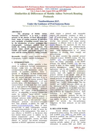 Santhoshkumar.H.P, Prof.Sameena Banu / International Journal of Engineering Research and
               Applications (IJERA)       ISSN: 2248-9622 www.ijera.com
                     Vol. 2, Issue 4, July-August 2012, pp.1839-1845
    Similarities & Differences of Mobile Adhoc Network Routing
                              Protocols
                                *Santhoshkumar.H.P,
                      Under the Guidance of Prof.Sameena Banu
               *M.Tech (CSE) K.B.N.C.E., Gulbarga, Affiliated to VTU, Belgaum, Karnataka


ABSTRACT
        The advantage of Mobile Ad-hoc                which require a protocol with reasonable
Networks (MANETs) is to form a wireless               security and reasonable resistance to DOS, a
network in the absence of fixed infrastructure.       kind of middle-ground. It has been suggested
Early stages of routing protocols of MANETs           that various trust mechanisms could be used to
were, incapable of handling security issues but       develop new protocols with unique security
by the introduction of newer techniques like          assurances at different levels in this trade- off
cryptographic    techniques enabled them to           [5,27]. However, the arguments for this have
handle the routing information securely. The          been purely theoretical or simulation-based.
present paper details the newly proposed              Determining the actual span of this trade-off
SAODV and TAODV and further compares the              inreal    world implementations is of utmost
same with the existing MANET routing protocols        importance in directing future research and
                                                      protocol design.
Keywords - Mobility, Ad-hoc, Security, Routing,       In this paper considers two proposed protocol
Cryptography, TAODV, SAODV Performance.               extensions to secure MANET routing. The first,
                                                      SAODV [25], uses cryptographic methods to
I. INTRODUCTION                                       secure the routing information in the AODV
         In traditional wireless networks, a base     protocol. The second, TAODV [15], uses trust
station or access point facilitate communications     metrics to allow for better routing decisions and
between nodes with in the network and                 penalize uncooperative       nodes.      While some
communications with destinations outside the          applications may be able to accept SAODV’s
network. In contrast, MANETs forms a                  vulnerability to DoS or TAODV’s preventative
network in the absence of fixed infrastructures.      security, most will require an intermediate
The requirement of these networks is only nodes       protocol tailored to the specific point on the
that can interact with radio hard wares so as to      DoS/security trade-off that fits the application. The
route the traffic using the routing protocol. Thus    tailored protocols for these applications will also
the reduced essential requirement s of such           require performance that falls between that of
networks, along with their adoptability into tiny     SAODV and TAODV. Understanding how the
resource-limited devices made them more popular       SAODV and TAODV protocols (which are on
and is much preferred for several applications in     the boundaries of the DoS/security trade-off)
the area of communications. Routing       protocols   perform on real hardware, and to what extent there
determines     the nature of data forwardness as      exists a performance gap is a prerequisite for being
well as its adaptability to topology changes that     able to develop the intermediate protocols. Such
results by mobility. Initial MANET routing            evaluation     is     not   only      required     for
protocol like AODV [18], was not designed to          developing intermediate protocols, but also for
withstand malicious nodes within the network or       determining the direction for development of new
outside attackers near by with malicious intent.      trust metrics for ad- hoc networks.          In this
Subsequent      protocols   and protocol extensions   paper     we      provide   the     first performance
have been proposed to address the issue of            evaluations for these protocols on real world
security [1,2,8,14,20,24,25,26]. Many of these        hardware
protocols seek to apply cryptographic methods
to the existing protocols in order to secure the      II. RELATED WORK
information in the routing packets. This attack is             Several diﬀerent protocols have been
very effective in MANETs as the devices often         proposed for ad-hoc routing. The earliest protocols
have limited battery power in addition to the         such as DSDV [19], DSR [11], and AODV [18]
limited computational      power.    The trade-off    focused on problems that mobility presented to
between strong cryptographic security and DOS         the accurate      determination     of      routing
(Denial of service) has become increasingly           information. DSDV is a proactive protocol
important as MANET applications are developed         requiring periodic updates of all the routing
                                                      information. In contrast, DSR and AODV are

                                                                                          1839 | P a g e
 