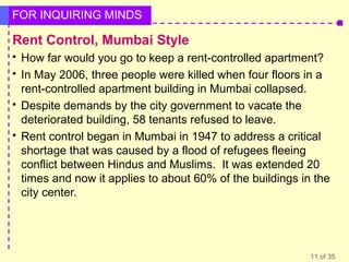 FOR INQUIRING MINDS

Rent Control, Mumbai Style







How far would you go to keep a rent-controlled apartment?
In May 2006, three people were killed when four floors in a
rent-controlled apartment building in Mumbai collapsed.
Despite demands by the city government to vacate the
deteriorated building, 58 tenants refused to leave.
Rent control began in Mumbai in 1947 to address a critical
shortage that was caused by a flood of refugees fleeing
conflict between Hindus and Muslims. It was extended 20
times and now it applies to about 60% of the buildings in the
city center.

11 of 35

 