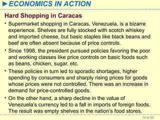 ►ECONOMICS IN ACTION
Hard Shopping in Caracas








Supermarket shopping in Caracas, Venezuela, is a bizarre
experience. Shelves are fully stocked with scotch whiskey
and imported cheese, but basic staples like black beans and
beef are often absent because of price controls.
Since 1998, the president pursued policies favoring the poor
and working classes like price controls on basic foods such
as beans, chicken, sugar, etc.
These policies in turn led to sporadic shortages, higher
spending by consumers and sharply rising prices for goods
whose prices were not controlled. There was an increase in
demand for price-controlled goods.
On the other hand, a sharp decline in the value of
Venezuela’s currency led to a fall in imports of foreign foods.
The result was empty shelves in the nation’s food stores.
14 of 35

 