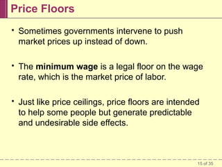 Price Floors


Sometimes governments intervene to push
market prices up instead of down.



The minimum wage is a legal floor on the wage
rate, which is the market price of labor.



Just like price ceilings, price floors are intended
to help some people but generate predictable
and undesirable side effects.

15 of 35

 
