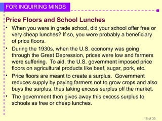 FOR INQUIRING MINDS

Price Floors and School Lunches








When you were in grade school, did your school offer free or
very cheap lunches? If so, you were probably a beneficiary
of price floors.
During the 1930s, when the U.S. economy was going
through the Great Depression, prices were low and farmers
were suffering. To aid, the U.S. government imposed price
floors on agricultural products like beef, sugar, pork, etc.
Price floors are meant to create a surplus. Government
reduces supply by paying farmers not to grow crops and also
buys the surplus, thus taking excess surplus off the market.
The government then gives away this excess surplus to
schools as free or cheap lunches.
18 of 35

 