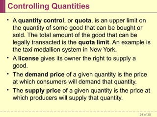 Controlling Quantities








A quantity control, or quota, is an upper limit on
the quantity of some good that can be bought or
sold. The total amount of the good that can be
legally transacted is the quota limit. An example is
the taxi medallion system in New York.
A license gives its owner the right to supply a
good.
The demand price of a given quantity is the price
at which consumers will demand that quantity.
The supply price of a given quantity is the price at
which producers will supply that quantity.
24 of 35

 