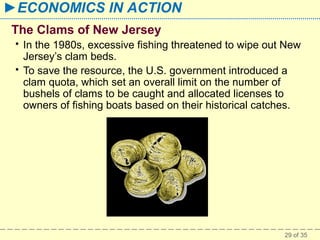 ►ECONOMICS IN ACTION
The Clams of New Jersey



In the 1980s, excessive fishing threatened to wipe out New
Jersey’s clam beds.
To save the resource, the U.S. government introduced a
clam quota, which set an overall limit on the number of
bushels of clams to be caught and allocated licenses to
owners of fishing boats based on their historical catches.

29 of 35

 