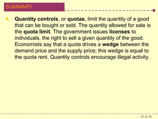 SUMMARY
4. Quantity controls, or quotas, limit the quantity of a good
that can be bought or sold. The quantity allowed for sale is
the quota limit. The government issues licenses to
individuals, the right to sell a given quantity of the good.
Economists say that a quota drives a wedge between the
demand price and the supply price; this wedge is equal to
the quota rent. Quantity controls encourage illegal activity.

32 of 35

 