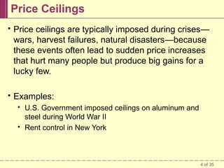 Price Ceilings


Price ceilings are typically imposed during crises—
wars, harvest failures, natural disasters—because
these events often lead to sudden price increases
that hurt many people but produce big gains for a
lucky few.



Examples:




U.S. Government imposed ceilings on aluminum and
steel during World War II
Rent control in New York

4 of 35

 