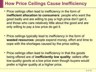 How Price Ceilings Cause Inefficiency


Price ceilings often lead to inefficiency in the form of
inefficient allocation to consumers: people who want the
good badly and are willing to pay a high price don’t get it,
and those who care relatively little about the good and are
only willing to pay a low price do get it.



Price ceilings typically lead to inefficiency in the form of
wasted resources: people expend money, effort and time to
cope with the shortages caused by the price ceiling.



Price ceilings often lead to inefficiency in that the goods
being offered are of inefficiently low quality: sellers offer
low-quality goods at a low price even though buyers would
prefer a higher quality at a higher price.
9 of 35

 