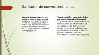 Gatillador de nuevos problemas
Telefónica invertirá US$ 1,800
millones en Perú hasta el 2016
Telefónica tiene entre sus planes
invertir más de US$ 400 millones
en desarrollar la red Movistar
4G LTE, cuya cobertura crecerá de
forma progresiva
“En marzo saldrá reglamento de ley
que agiliza instalación de antenas”
Era grande el déficit, no obstante, se ha
podido avanzar. La infraestructura de
fibra óptica (medio de transmisión)
siempre se concentró en la costa y en
algunas partes de la sierra, por eso el
gobierno ha tenido que sacar 22
proyectos que resuelvan este problema.
 