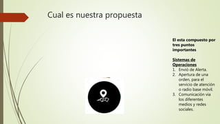 Cual es nuestra propuesta
El esta compuesto por
tres puntos
importantes
Sistemas de
Operaciones
1. Envió de Alerta.
2. Apertura de una
orden, para el
servicio de atención
o radio base móvil.
3. Comunicación via
los diferentes
medios y redes
sociales.
 