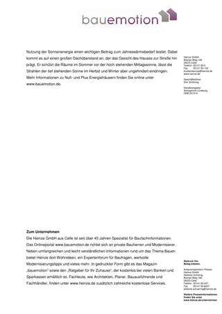 Nutzung der Sonnenenergie einen wichtigen Beitrag zum Jahreswärmebedarf leistet. Dabei
                                                                                          Heinze GmbH
kommt es auf einen großen Dachüberstand an, der das Gesicht des Hauses zur Straße hin     Bremer Weg 184
                                                                                          29223 Celle
prägt. Er schützt die Räume im Sommer vor der hoch stehenden Mittagssonne, lässt die      Telefon 05141 50-0
                                                                                          Fax     05141 50-104
Strahlen der tief stehenden Sonne im Herbst und Winter aber ungehindert eindringen.       kundenservice@heinze.de
                                                                                          www.heinze.de
Mehr Informationen zu Null- und Plus-Energiehäusern finden Sie online unter               Geschäftsführer
                                                                                          Dirk Schöning
www.bauemotion.de.
                                                                                          Handelsregister
                                                                                          Amtsgericht Lüneburg
                                                                                          HRB 201314




Zum Unternehmen
Die Heinze GmbH aus Celle ist seit über 45 Jahren Spezialist für Baufachinformationen.
Das Onlineportal www.bauemotion.de richtet sich an private Bauherren und Modernisierer.
Neben umfangreichen und leicht verständlichen Informationen rund um das Thema Bauen
bietet Heinze dort Wohnideen, ein Expertenforum für Baufragen, wertvolle
                                                                                          Abdruck frei.
Modernisierungstipps und vieles mehr. In gedruckter Form gibt es das Magazin              Beleg erbeten.

                                                                                          Ansprechpartnerin Presse:
„bauemotion“ sowie den „Ratgeber für Ihr Zuhause“, der kostenlos bei vielen Banken und    Heinze GmbH
                                                                                          Stefanie Schüring
Sparkassen erhältlich ist. Fachleute, wie Architekten, Planer, Bauausführende und         Bremer Weg 184
                                                                                          29223 Celle
Fachhändler, finden unter www.heinze.de zusätzlich zahlreiche kostenlose Services.        Telefon 05141 50-207
                                                                                          Fax      05141 50-6207
                                                                                          stefanie.schuering@heinze.de

                                                                                          Weitere Presseinformationen
                                                                                          finden Sie unter
                                                                                          www.heinze.de/unternehmen
 