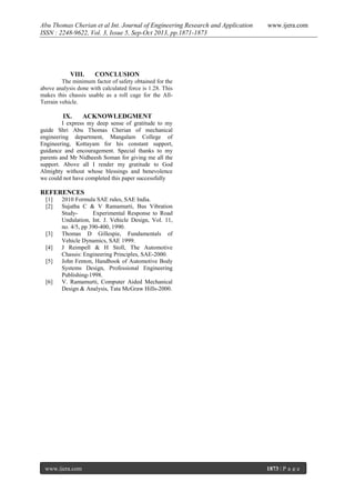 Abu Thomas Cherian et al Int. Journal of Engineering Research and Application
ISSN : 2248-9622, Vol. 3, Issue 5, Sep-Oct 2013, pp.1871-1873

VIII.

www.ijera.com

CONCLUSION

The minimum factor of safety obtained for the
above analysis done with calculated force is 1.28. This
makes this chassis usable as a roll cage for the AllTerrain vehicle.

IX.

ACKNOWLEDGMENT

I express my deep sense of gratitude to my
guide Shri Abu Thomas Cherian of mechanical
engineering department, Mangalam College of
Engineering, Kottayam for his constant support,
guidance and encouragement. Special thanks to my
parents and Mr Nidheesh Soman for giving me all the
support. Above all I render my gratitude to God
Almighty without whose blessings and benevolence
we could not have completed this paper successfully

REFERENCES
[1]
[2]

[3]
[4]
[5]

[6]

2010 Formula SAE rules, SAE India.
Sujatha C & V Ramamurti, Bus Vibration
StudyExperimental Response to Road
Undulation, Int. J. Vehicle Design, Vol. 11,
no. 4/5, pp 390-400, 1990.
Thomas D Gillespie, Fundamentals of
Vehicle Dynamics, SAE 1999.
J Reimpell & H Stoll, The Automotive
Chassis: Engineering Principles, SAE-2000.
John Fenton, Handbook of Automotive Body
Systems Design, Professional Engineering
Publishing-1998.
V. Ramamurti, Computer Aided Mechanical
Design & Analysis, Tata McGraw Hills-2000.

www.ijera.com

1873 | P a g e

 