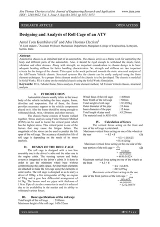 Abu Thomas Cherian et al Int. Journal of Engineering Research and Application
ISSN : 2248-9622, Vol. 3, Issue 5, Sep-Oct 2013, pp.1871-1873

RESEARCH ARTICLE

www.ijera.com

OPEN ACCESS

Designing and Analysis of Roll Cage of an ATV
Amal Tom Kumbiluvelil1 and Abu Thomas Cherian2
1

B.Tech student , 2Assistant Professor Mechanical Department, Mangalam College of Engineering, Kottayam,
Kerala, India

Abstract
Automotive chassis is an important part of an automobile. The chassis serves as a frame work for supporting the
body and different parts of the automobile. Also, it should be rigid enough to withstand the shock, twist,
vibration and other stresses. Along with strength, an important consideration in chassis design is to have
adequate bending stiffness for better handling characteristics. So, strength and stiffness are two important
criteria for the design of the chassis. This report is the work performed towards the static structural analysis of
the All-Terrain Vehicle chassis. Structural systems like the chassis can be easily analyzed using the finite
element techniques. So a proper finite element model of the chassis is to be developed. The chassis is modeled
in Solid Works. FEA is done on the modeled chassis using the Solid Works Simulation.
Keywords: FEA, Tubular frame, Stress analysis, Finite element method, All Terrain Vehicle chassis, structural
analysis
I.
INTRODUCTION
Automobile chassis usually refers to the lower
body of the vehicle including the tires, engine, frame,
driveline and suspension. Out of these, the frame
provides necessary support to the vehicle components
placed on it. Also the frame should be strong enough to
withstand shock, twist, vibrations and other stresses.
The chassis Frame consists of beams welded
together. Stress analysis using Finite Element Method
(FEM) can be used to locate the critical point which
has the highest stress. This critical point is one of the
factors that may cause the fatigue failure. The
magnitude of the stress can be used to predict the life
span of the roll cage. The accuracy of prediction life of
roll cage is depending on the result of its stress
analysis.

II.

DESIGN OF THE ROLL CAGE

The roll cage is designed with a two box
assembly one is the driver’s cabin and the other one is
the engine cabin. The steering system and brake
system is integrated to the driver’s cabin. It is done in
order to get the minimum wheel base without
compromising the cabin space. Several beam elements
are attached to make the roll cage using the elements in
solid works. The roll cage is designed so as to carry a
driver of 120kg, a fire extinguisher of 2kg, an engine
of 23kg and a gear box differential arrangement of
16.5kg. The beams used are pipes with thickness of
1.8cm. Pipe of circular crossection is used it is selected
due to its availability in the market and its ability to
withstand various forces.

III.

Wheel Base of the roll cage
Max Width of the roll cage
Total weight of roll cage
Outer diameter of the pipe
Inner diameter of the pipe
Total length of pipe used
The material used is AISI 4130.

IV.

: 1400mm
: 700mm
: 213.053kg
: 33.4mm
: 15.4mm
: 43.256mm

Calculation of forces

The vertical forces acting on the front and
rear of the roll cage is calculated.
Maximum vertical force acting on one of the wheels at
the rear
=
(1)
=
=533.8125kg
Maximum vertical force acting on the one side of the
rear portion of the roll cage =
(2)
=
= 6850.3832N
Maximum vertical force acting on one of the wheels at
the front
=
=
= 287.4375kg
Maximum vertical force acting on the one
side of the front portion of the roll cage =
=
= 3272.3607N

Basic specifications of the roll cage

Total length of the roll cage
: 2100mm
Maximum height of the roll cage: 1456.52mm
www.ijera.com

1871 | P a g e

 