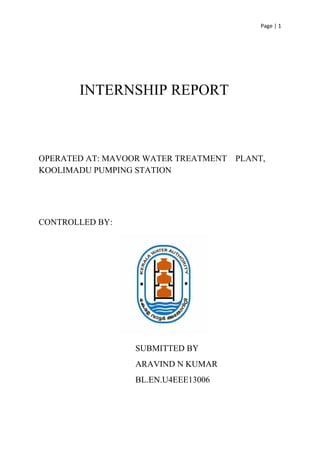 Page | 1 
 
 
 
          ​INTERNSHIP REPORT  
 
 
 
OPERATED AT: MAVOOR WATER TREATMENT    PLANT, 
KOOLIMADU PUMPING STATION 
 
 
CONTROLLED BY:   
                                       
                    SUBMITTED BY 
ARAVIND N KUMAR 
BL.EN.U4EEE13006 
 