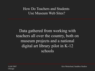 AAM 2007
Chicago
Kris Wetterlund, Sandbox Studios
How Do Teachers and Students
Use Museum Web Sites?
Data gathered from working with
teachers all over the country, both on
museum projects and a national
digital art library pilot in K-12
schools
 