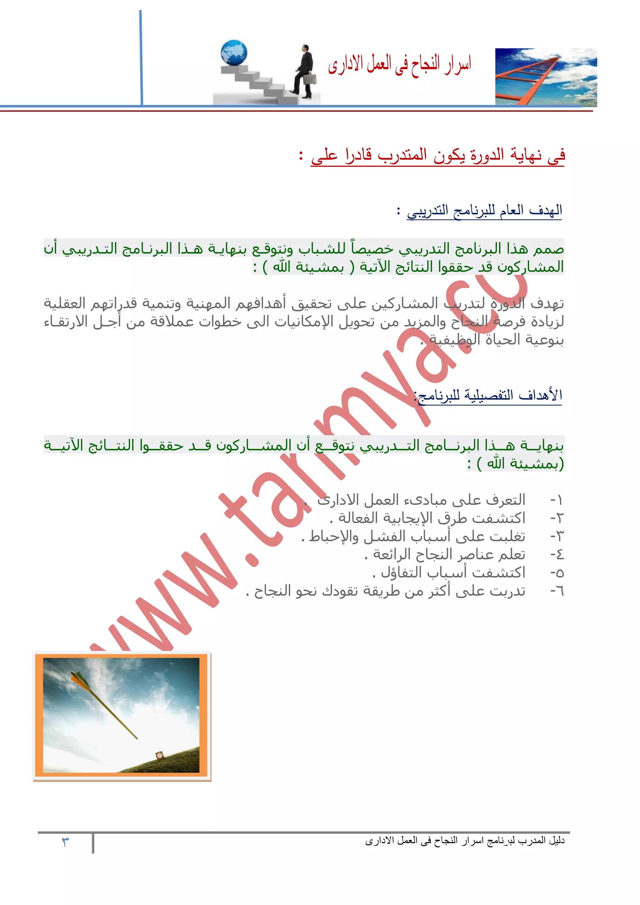 3 ‫المدرب‬ ‫دليل‬‫االدارى‬ ‫العمل‬ ‫فى‬ ‫النجاح‬ ‫اسرار‬ ‫لبرنامج‬
‫على‬ ‫ا‬‫ر‬‫قاد‬ ‫المتدرب‬ ‫يكون‬ ‫ة‬‫ر‬‫الدو‬ ‫نهاية‬ ‫فى‬:
‫الهدف‬‫العام‬‫نامج‬‫ر‬‫للب‬‫يبي‬‫ر‬‫التد‬:
ً‫ا‬‫خصيص‬ ‫التدريبي‬ ‫البرنامج‬ ‫هذا‬ ‫صمم‬‫للشباب‬‫التعدريبي‬ ‫البرنعامج‬ ‫هعذا‬ ‫نهاايعه‬ ‫ونتوقع‬
: ) ‫هللا‬ ‫نمشيئه‬ ( ‫اآلتيه‬ ‫الهتائج‬ ‫حققوا‬ ‫قد‬ ‫المشاركو‬
‫تادف‬‫الدورة‬‫لتدريب‬‫المشاركين‬‫على‬‫تحقيق‬‫هدافام‬‫الماهيه‬‫وتهميه‬‫قدراتام‬‫العقليه‬
‫لزيادة‬‫فرصه‬‫الهجاح‬‫والمزيد‬‫من‬‫تحويل‬‫اإلمكانيات‬‫الى‬‫خطوات‬‫عمالقه‬‫من‬‫جعل‬‫االرتقعا‬
‫نهوعيه‬‫الحياة‬‫الوظيفيه‬.
‫نامج‬‫ر‬‫للب‬ ‫التفصيلية‬ ‫األهداف‬:
‫ععه‬‫ع‬‫اآلتي‬ ‫ععائج‬‫ع‬‫الهت‬ ‫ععوا‬‫ع‬‫حقق‬ ‫ععد‬‫ع‬‫ق‬ ‫ععاركو‬‫ع‬‫المش‬ ‫عع‬‫ع‬‫نتوق‬ ‫ععدريبي‬‫ع‬‫الت‬ ‫ععامج‬‫ع‬‫البرن‬ ‫ععذا‬‫ع‬‫ه‬ ‫ععه‬‫ع‬‫نهااي‬
: ) ‫هللا‬ ‫(نمشيئه‬
1-‫التعرف‬‫على‬‫االدارى‬ ‫العمل‬ ‫مبادى‬.
2-‫اكتشفت‬‫طرق‬‫اإليجانيه‬‫الفعاله‬.
3-‫تغلبت‬‫على‬‫سباب‬‫الفشل‬‫واإلحباط‬.
4-‫تعلم‬‫عهاصر‬‫الهجاح‬‫الرائعه‬.
5-‫اكتشفت‬‫سباب‬‫التفاؤل‬.
6-‫تدرنت‬‫على‬‫كثر‬‫من‬‫طريقه‬‫تقودك‬‫نحو‬‫الهجاح‬.
 