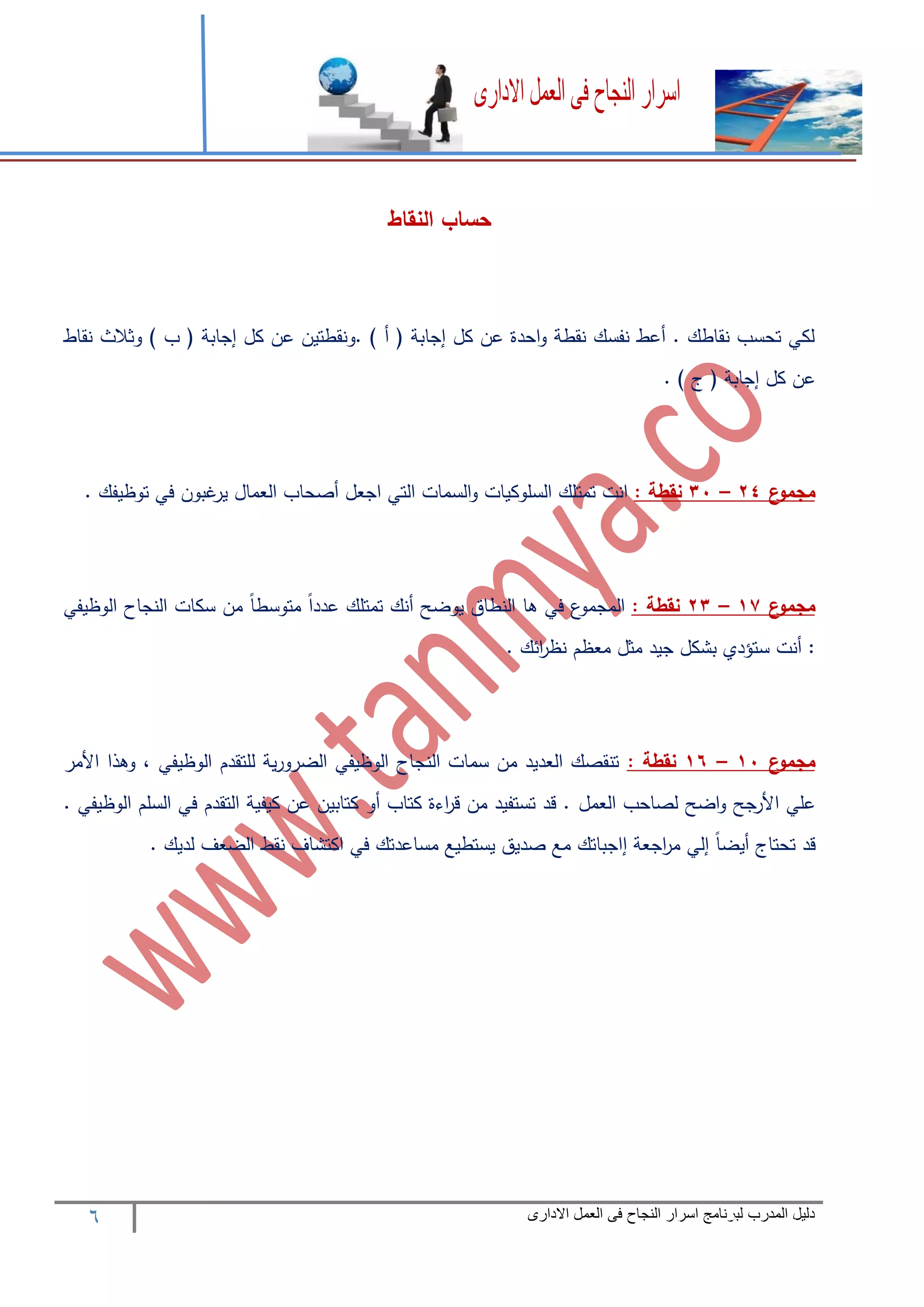 6 ‫المدرب‬ ‫دليل‬‫االدارى‬ ‫العمل‬ ‫فى‬ ‫النجاح‬ ‫اسرار‬ ‫لبرنامج‬
‫النقاط‬ ‫حساب‬
‫نقاط‬ ‫وثالث‬ ) ‫ب‬ ( ‫إجابة‬ ‫كل‬ ‫عن‬ ‫.ونقطتين‬ ) ‫أ‬ ( ‫إجابة‬ ‫كل‬ ‫عن‬ ‫احدة‬‫و‬ ‫نقطة‬ ‫نفسك‬ ‫أعط‬ . ‫نقاطك‬ ‫تحسب‬ ‫لكي‬
. ) ‫ج‬ ( ‫إجابة‬ ‫كل‬ ‫عن‬
‫ع‬‫مجمو‬24–31: ‫نقطة‬. ‫توظيفك‬ ‫في‬ ‫غبون‬‫ير‬ ‫العمال‬ ‫أصحاب‬ ‫اجعل‬ ‫التي‬ ‫السمات‬‫و‬ ‫السلوكيات‬ ‫تمتلك‬ ‫انت‬
‫ع‬‫مجمو‬17–23: ‫نقطة‬‫الوظيفي‬ ‫النجاح‬ ‫سكات‬ ‫من‬ ً‫ا‬‫متوسط‬ ً‫ا‬‫عدد‬ ‫تمتلك‬ ‫أنك‬ ‫يوضح‬ ‫النطاق‬ ‫ها‬ ‫في‬ ‫ع‬‫المجمو‬
. ‫ائك‬‫ر‬‫نظ‬ ‫معظم‬ ‫مثل‬ ‫جيد‬ ‫بشكل‬ ‫ستؤدي‬ ‫أنت‬ :
‫ع‬‫مجمو‬11–16: ‫نقطة‬‫األمر‬ ‫وهذا‬ ، ‫الوظيفي‬ ‫للتقدم‬ ‫ية‬‫ر‬‫الضرو‬ ‫الوظيفي‬ ‫النجاح‬ ‫سمات‬ ‫من‬ ‫العديد‬ ‫تنقصك‬
‫العمل‬ ‫لصاحب‬ ‫اضح‬‫و‬ ‫جح‬‫األر‬ ‫علي‬. ‫الوظيفي‬ ‫السلم‬ ‫في‬ ‫التقدم‬ ‫كيفية‬ ‫عن‬ ‫كتابين‬ ‫أو‬ ‫كتاب‬ ‫اءة‬‫ر‬‫ق‬ ‫من‬ ‫تستفيد‬ ‫قد‬ .
. ‫لديك‬ ‫الضعف‬ ‫نقط‬ ‫اكتشاف‬ ‫في‬ ‫مساعدتك‬ ‫يستطيع‬ ‫صديق‬ ‫مع‬ ‫إاجباتك‬ ‫اجعة‬‫ر‬‫م‬ ‫إلي‬ ً‫ا‬‫أيض‬ ‫تحتاج‬ ‫قد‬
 