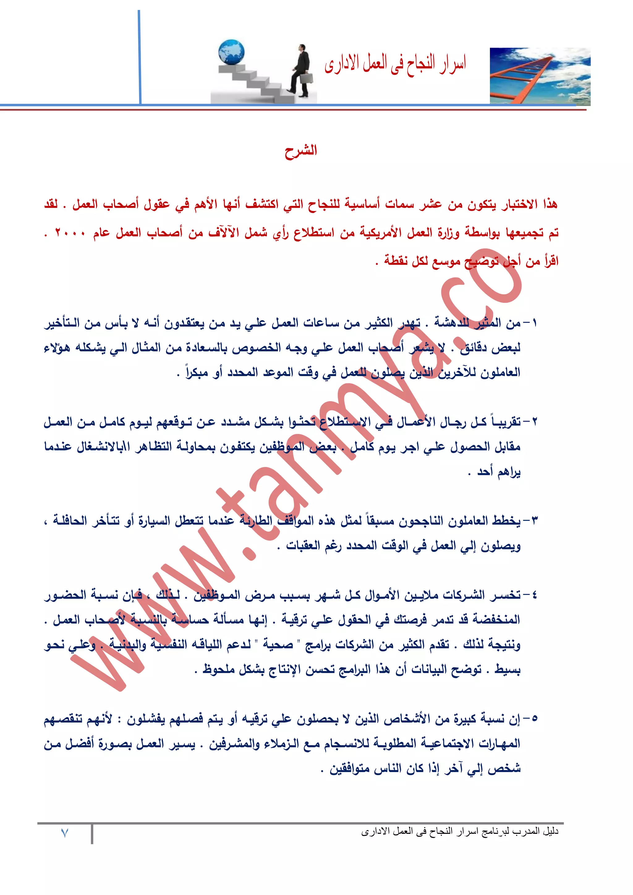 7 ‫المدرب‬ ‫دليل‬‫االدارى‬ ‫العمل‬ ‫فى‬ ‫النجاح‬ ‫اسرار‬ ‫لبرنامج‬
‫الشرح‬
‫لقد‬ . ‫العمل‬ ‫أصحاب‬ ‫عقول‬ ‫في‬ ‫األهم‬ ‫أنها‬ ‫اكتشف‬ ‫التي‬ ‫للنجاح‬ ‫أساسية‬ ‫سمات‬ ‫عشر‬ ‫من‬ ‫يتكون‬ ‫االختبار‬ ‫هذا‬
‫عام‬ ‫العمل‬ ‫أصحاب‬ ‫من‬ ‫اآلآلف‬ ‫شمل‬ ‫أي‬‫ر‬ ‫استطالع‬ ‫من‬ ‫األمريكية‬ ‫العمل‬ ‫ة‬‫ار‬‫ز‬‫و‬ ‫اسطة‬‫و‬‫ب‬ ‫تجميعها‬ ‫تم‬2111.
. ‫نقطة‬ ‫لكل‬ ‫موسع‬ ‫توضيح‬ ‫أجل‬ ‫من‬ ‫أ‬‫ر‬‫اق‬
1-‫سر‬ ‫مرن‬ ‫الكثيرر‬ ‫تهدر‬ . ‫للدهشة‬ ‫المثير‬ ‫من‬‫الررتأخير‬ ‫مرن‬ ‫برأس‬ ‫ال‬ ‫أنره‬ ‫يعتقردون‬ ‫مرن‬ ‫يرد‬ ‫علري‬ ‫العمرل‬ ‫اعات‬
‫الء‬‫ؤ‬‫هر‬ ‫يشركله‬ ‫الري‬ ‫المثرال‬ ‫مرن‬ ‫بالسرعادة‬ ‫الخصروا‬ ‫وجره‬ ‫علري‬ ‫العمل‬ ‫أصحاب‬ ‫يشعر‬ ‫ال‬ . ‫دقائق‬ ‫لبعض‬
. ً‫ا‬‫ر‬‫مبك‬ ‫أو‬ ‫المحدد‬ ‫الموعد‬ ‫وقت‬ ‫في‬ ‫للعمل‬ ‫يصلون‬ ‫الذين‬ ‫لآلخرين‬ ‫العاملون‬
2-‫ررد‬‫ر‬‫مش‬ ‫رركل‬‫ر‬‫بش‬ ‫ا‬‫و‬‫رر‬‫ر‬‫تحث‬ ‫ررتطالع‬‫ر‬‫االس‬ ‫رري‬‫ر‬‫ف‬ ‫ررال‬‫ر‬‫األعم‬ ‫ررال‬‫ر‬‫رج‬ ‫ررل‬‫ر‬‫ك‬ ً‫ا‬‫رر‬‫ر‬‫تقريب‬‫ررل‬‫ر‬‫العم‬ ‫ررن‬‫ر‬‫م‬ ‫ررل‬‫ر‬‫كام‬ ‫رروم‬‫ر‬‫لي‬ ‫رروقعهم‬‫ر‬‫ت‬ ‫ررن‬‫ر‬‫ع‬ ‫د‬
‫ا‬ ‫التظراهر‬ ‫بمحاولرة‬ ‫يكتفرون‬ ‫المروظفين‬ ‫بعرض‬ . ‫كامرل‬ ‫يروم‬ ‫اجرر‬ ‫علري‬ ‫الحصول‬ ‫مقابل‬‫عنردما‬ ‫باالنشرغال‬
. ‫أحد‬ ‫اهم‬‫ر‬‫ي‬
3-، ‫الحافلرة‬ ‫تترأخر‬ ‫أو‬ ‫ة‬‫السيار‬ ‫تتعطل‬ ‫عندما‬ ‫الطارئة‬ ‫اقف‬‫و‬‫الم‬ ‫هذه‬ ‫لمثل‬ ً‫ا‬‫مسبق‬ ‫الناجحون‬ ‫العاملون‬ ‫يخطط‬
‫المح‬ ‫الوقت‬ ‫في‬ ‫العمل‬ ‫إلي‬ ‫ويصلون‬. ‫العقبات‬ ‫غم‬‫ر‬ ‫دد‬
4-‫ررور‬‫ر‬‫الحض‬ ‫نسرربة‬ ‫ن‬ ‫فرر‬ ، ‫لررذلك‬ . ‫المرروظفين‬ ‫مرررض‬ ‫بسرربب‬ ‫شررهر‬ ‫كررل‬ ‫ال‬‫و‬‫األمرر‬ ‫ماليررين‬ ‫الشررركات‬ ‫تخسررر‬
. ‫العمرل‬ ‫ألصرحاب‬ ‫بالنسربة‬ ‫حساسرة‬ ‫مسرألة‬ ‫إنهرا‬ . ‫ترقيرة‬ ‫علري‬ ‫الحقول‬ ‫في‬ ‫فرصتك‬ ‫تدمر‬ ‫قد‬ ‫المنخفضة‬
‫و‬ ‫النفسرية‬ ‫اللياقره‬ ‫لردعم‬ " ‫صحية‬ " ‫امج‬‫ر‬‫ب‬ ‫الشركات‬ ‫من‬ ‫الكثير‬ ‫تقدم‬ . ‫لذلك‬ ‫ونتيجة‬‫نحرو‬ ‫وعلري‬ . ‫البدنيرة‬
. ‫ملحوظ‬ ‫بشكل‬ ‫اإلنتاج‬ ‫تحسن‬ ‫امج‬‫ر‬‫الب‬ ‫هذا‬ ‫أن‬ ‫البيانات‬ ‫توضح‬ . ‫بسيط‬
5-‫تنقصرهم‬ ‫ألنهرم‬ : ‫يفشرلون‬ ‫فصرلهم‬ ‫يرتم‬ ‫أو‬ ‫ترقيره‬ ‫علي‬ ‫بحصلون‬ ‫ال‬ ‫الذين‬ ‫األشخاا‬ ‫من‬ ‫ة‬‫كبير‬ ‫نسبة‬ ‫إن‬
‫رن‬‫ر‬‫م‬ ‫رل‬‫ر‬‫أفض‬ ‫ة‬‫رور‬‫ر‬‫بص‬ ‫رل‬‫ر‬‫العم‬ ‫رير‬‫ر‬‫يس‬ . ‫ررفين‬‫ر‬‫المش‬‫و‬ ‫رزمالء‬‫ر‬‫ال‬ ‫رع‬‫ر‬‫م‬ ‫رجام‬‫ر‬‫لالنس‬ ‫رة‬‫ر‬‫المطلوب‬ ‫رة‬‫ر‬‫االجتماعي‬ ‫ات‬‫ر‬‫را‬‫ر‬‫المه‬
. ‫افقين‬‫و‬‫مت‬ ‫الناس‬ ‫كان‬ ‫إذا‬ ‫آخر‬ ‫إلي‬ ‫شخا‬
 