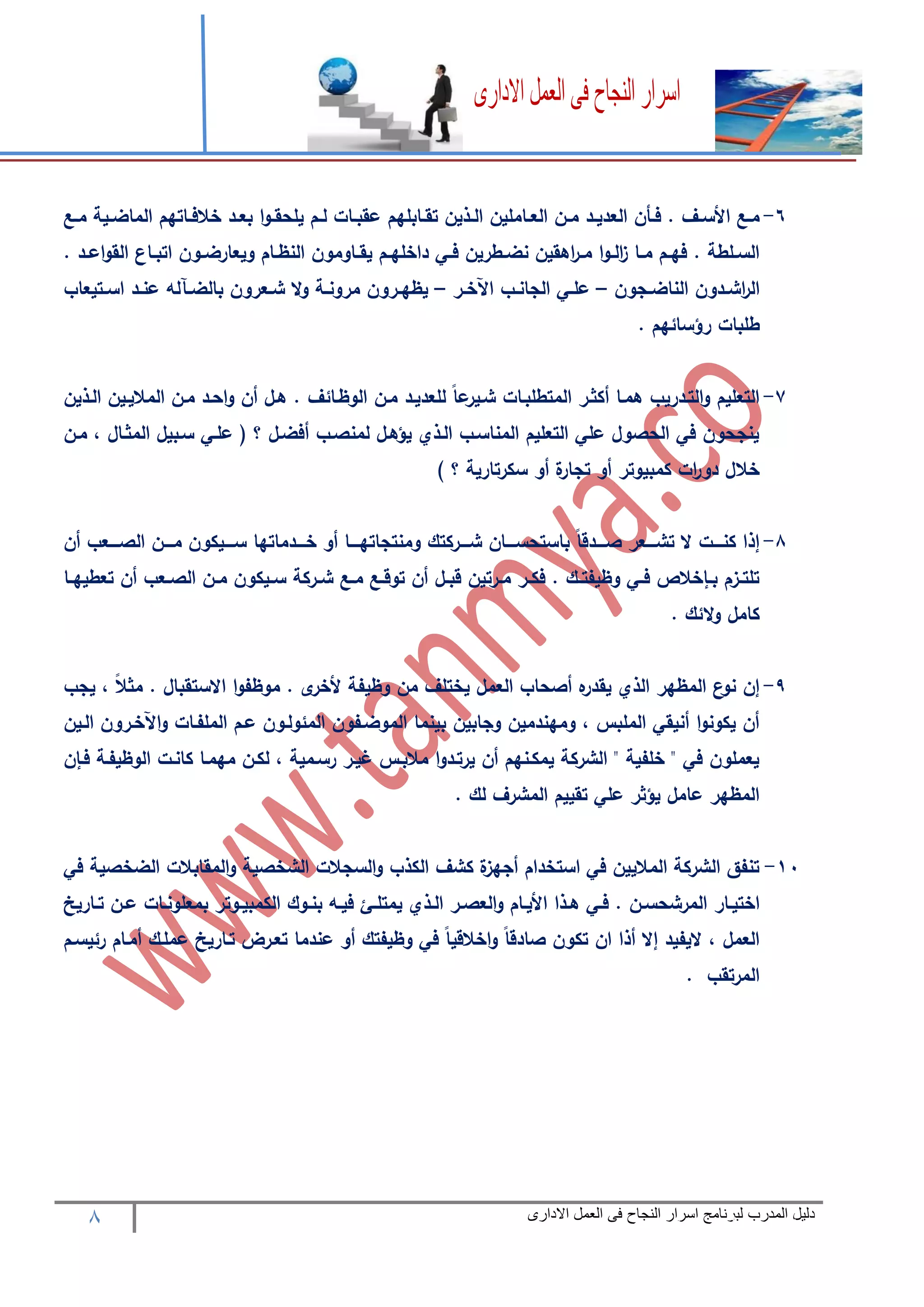 8 ‫المدرب‬ ‫دليل‬‫االدارى‬ ‫العمل‬ ‫فى‬ ‫النجاح‬ ‫اسرار‬ ‫لبرنامج‬
6-‫رابله‬‫ر‬‫تق‬ ‫رذين‬‫ر‬‫ال‬ ‫راملين‬‫ر‬‫الع‬ ‫رن‬‫ر‬‫م‬ ‫رد‬‫ر‬‫العدي‬ ‫رأن‬‫ر‬‫ف‬ . ‫رف‬‫ر‬‫األس‬ ‫رع‬‫ر‬‫م‬‫رع‬‫ر‬‫م‬ ‫رية‬‫ر‬‫الماض‬ ‫راتهم‬‫ر‬‫خالف‬ ‫رد‬‫ر‬‫بع‬ ‫ا‬‫و‬‫ر‬‫ر‬‫يلحق‬ ‫رم‬‫ر‬‫ل‬ ‫رات‬‫ر‬‫عقب‬ ‫م‬
. ‫رد‬‫ر‬‫اع‬‫و‬‫الق‬ ‫راع‬‫ر‬‫اتب‬ ‫رون‬‫ر‬‫ويعارض‬ ‫رام‬‫ر‬‫النظ‬ ‫راومون‬‫ر‬‫يق‬ ‫رم‬‫ر‬‫داخله‬ ‫ري‬‫ر‬‫ف‬ ‫رطرين‬‫ر‬‫نض‬ ‫اهقين‬‫ر‬‫ر‬‫ر‬‫م‬ ‫ا‬‫و‬‫ر‬‫ر‬‫ال‬‫ز‬ ‫را‬‫ر‬‫م‬ ‫رم‬‫ر‬‫فه‬ . ‫رلطة‬‫ر‬‫الس‬
‫رجون‬‫ر‬‫الناض‬ ‫ردون‬‫ر‬‫اش‬‫ر‬‫ال‬–‫رر‬‫ر‬‫اآلخ‬ ‫رب‬‫ر‬‫الجان‬ ‫ري‬‫ر‬‫عل‬–‫رتيعاب‬‫ر‬‫اس‬ ‫رد‬‫ر‬‫عن‬ ‫راله‬‫ر‬‫بالض‬ ‫رعرون‬‫ر‬‫ش‬ ‫ال‬‫و‬ ‫رة‬‫ر‬‫مرون‬ ‫ررون‬‫ر‬‫يظه‬
. ‫رؤسائهم‬ ‫طلبات‬
7-‫ا‬ ‫أكثرر‬ ‫همرا‬ ‫التردريب‬‫و‬ ‫التعليم‬‫الرذين‬ ‫الماليرين‬ ‫مرن‬ ‫احرد‬‫و‬ ‫أن‬ ‫هرل‬ . ‫الوظرائف‬ ‫مرن‬ ‫للعديرد‬ ً‫ا‬‫ع‬‫شرير‬ ‫لمتطلبرات‬
‫مرن‬ ، ‫المثرال‬ ‫سربيل‬ ‫علري‬ ‫؟‬ ‫أفضرل‬ ‫لمنصرب‬ ‫يؤهرل‬ ‫الرذي‬ ‫المناسرب‬ ‫التعليم‬ ‫علي‬ ‫الحصول‬ ‫في‬ ‫ينجحون‬
) ‫؟‬ ‫سكرتارية‬ ‫أو‬ ‫ة‬‫تجار‬ ‫أو‬ ‫كمبيوتر‬ ‫ات‬‫ر‬‫دو‬ ‫خالل‬
8-‫ررريكو‬‫ر‬‫س‬ ‫ررردماتها‬‫ر‬‫خ‬ ‫أو‬ ‫رررا‬‫ر‬‫ومنتجاته‬ ‫رررركتك‬‫ر‬‫ش‬ ‫ررران‬‫ر‬‫باستحس‬ ً‫ا‬‫ررردق‬‫ر‬‫ص‬ ‫رررعر‬‫ر‬‫تش‬ ‫ال‬ ‫رررت‬‫ر‬‫كن‬ ‫إذا‬‫أن‬ ‫رررعب‬‫ر‬‫الص‬ ‫رررن‬‫ر‬‫م‬ ‫ن‬
‫را‬‫ر‬‫تعطيه‬ ‫أن‬ ‫رعب‬‫ر‬‫الص‬ ‫رن‬‫ر‬‫م‬ ‫ريكون‬‫ر‬‫س‬ ‫رركة‬‫ر‬‫ش‬ ‫رع‬‫ر‬‫م‬ ‫رع‬‫ر‬‫توق‬ ‫أن‬ ‫رل‬‫ر‬‫قب‬ ‫ررتين‬‫ر‬‫م‬ ‫رر‬‫ر‬‫فك‬ . ‫رك‬‫ر‬‫وظيفت‬ ‫ري‬‫ر‬‫ف‬ ‫خالا‬ ‫ر‬‫ر‬‫ب‬ ‫رزم‬‫ر‬‫تلت‬
. ‫الئك‬‫و‬ ‫كامل‬
9-‫يجب‬ ، ً‫ال‬‫مث‬ . ‫االستقبال‬ ‫ا‬‫و‬‫موظف‬ . ‫ى‬‫ألخر‬ ‫وظيفة‬ ‫من‬ ‫يختلف‬ ‫العمل‬ ‫أصحاب‬ ‫ه‬‫يقدر‬ ‫الذي‬ ‫المظهر‬ ‫ع‬‫نو‬ ‫إن‬
‫الموضرفون‬ ‫بينما‬ ‫وجابين‬ ‫ومهندمين‬ ، ‫الملبس‬ ‫أنيقي‬ ‫ا‬‫و‬‫يكون‬ ‫أن‬‫الرين‬ ‫اآلخررون‬‫و‬ ‫الملفرات‬ ‫عرم‬ ‫المئولرون‬
‫ن‬ ‫فر‬ ‫الوظيفرة‬ ‫كانرت‬ ‫مهمرا‬ ‫لكرن‬ ، ‫رسرمية‬ ‫غيرر‬ ‫مالبرس‬ ‫ا‬‫و‬‫يرترد‬ ‫أن‬ ‫يمكرنهم‬ ‫الشركة‬ " ‫خلفية‬ " ‫في‬ ‫يعملون‬
. ‫لك‬ ‫المشرف‬ ‫تقييم‬ ‫علي‬ ‫يؤثر‬ ‫عامل‬ ‫المظهر‬
11-‫في‬ ‫الضخصية‬ ‫المقابالت‬‫و‬ ‫الشخصية‬ ‫السجالت‬‫و‬ ‫الكذب‬ ‫كشف‬ ‫ة‬‫أجهز‬ ‫استخدام‬ ‫في‬ ‫الماليين‬ ‫الشركة‬ ‫تنفق‬
‫رار‬‫ر‬‫اختي‬‫راريخ‬‫ر‬‫ت‬ ‫رن‬‫ر‬‫ع‬ ‫رات‬‫ر‬‫بمعلون‬ ‫روتر‬‫ر‬‫الكمبي‬ ‫روك‬‫ر‬‫بن‬ ‫ره‬‫ر‬‫في‬ ‫رم‬‫ر‬‫يمتل‬ ‫رذي‬‫ر‬‫ال‬ ‫رر‬‫ر‬‫العص‬‫و‬ ‫رام‬‫ر‬‫األي‬ ‫رذا‬‫ر‬‫ه‬ ‫ري‬‫ر‬‫ف‬ . ‫رن‬‫ر‬‫المرشحس‬
‫رئيسرم‬ ‫أمرام‬ ‫عملرك‬ ‫تراريخ‬ ‫تعررض‬ ‫عندما‬ ‫أو‬ ‫وظيفتك‬ ‫في‬ ً‫ا‬‫اخالقي‬‫و‬ ً‫ا‬‫صادق‬ ‫تكون‬ ‫ان‬ ‫أذا‬ ‫إال‬ ‫اليفيد‬ ، ‫العمل‬
. ‫المرتقب‬
 