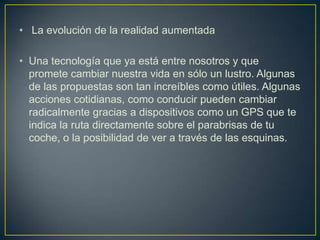 • La evolución de la realidad aumentada

• Una tecnología que ya está entre nosotros y que
  promete cambiar nuestra vida en sólo un lustro. Algunas
  de las propuestas son tan increíbles como útiles. Algunas
  acciones cotidianas, como conducir pueden cambiar
  radicalmente gracias a dispositivos como un GPS que te
  indica la ruta directamente sobre el parabrisas de tu
  coche, o la posibilidad de ver a través de las esquinas.
 
