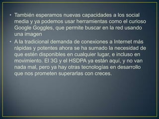 • También esperamos nuevas capacidades a los social
  media y ya podemos usar herramientas como el curioso
  Google Goggles, que permite buscar en la red usando
  una imagen
• A la tradicional demanda de conexiones a Internet más
  rápidas y potentes ahora se ha sumado la necesidad de
  que estén disponibles en cualquier lugar, e incluso en
  movimiento. El 3G y el HSDPA ya están aquí, y no van
  nada mal, pero ya hay otras tecnologías en desarrollo
  que nos prometen superarlas con creces.
 