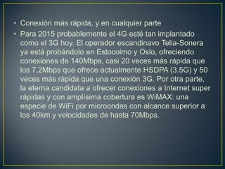 • Conexión más rápida, y en cualquier parte
• Para 2015 probablemente el 4G esté tan implantado
  como el 3G hoy. El operador escandinavo Telia-Sonera
  ya está probándolo en Estocolmo y Oslo, ofreciendo
  conexiones de 140Mbps, casi 20 veces más rápida que
  los 7,2Mbps que ofrece actualmente HSDPA (3.5G) y 50
  veces más rápida que una conexión 3G. Por otra parte,
  la eterna candidata a ofrecer conexiones a Internet super
  rápidas y con amplísima cobertura es WiMAX: una
  especie de WiFi por microondas con alcance superior a
  los 40km y velocidades de hasta 70Mbps.
 