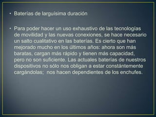 • Baterías de larguísima duración

• Para poder hacer un uso exhaustivo de las tecnologías
  de movilidad y las nuevas conexiones, se hace necesario
  un salto cualitativo en las baterías. Es cierto que han
  mejorado mucho en los últimos años: ahora son más
  baratas, cargan más rápido y tienen más capacidad,
  pero no son suficiente. Las actuales baterías de nuestros
  dispositivos no sólo nos obligan a estar constántemente
  cargándolas; nos hacen dependientes de los enchufes.
 