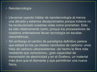 • Nanotecnología

• Llevamos oyendo hablar de nanotecnología al menos
  una década y estamos decepcionados porque todavía no
  ha revolucionado nuestras vidas como prometían. Esto
  es sólo relativamente cierto, porque los procesadores de
  nuestros ordenadores llevan tecnología en escalas
  nanométricas.
• Sin embargo el cambio de paradigma definitivo parece
  que estará en los ya citados nanotubos de carbono: unos
  hilos de carbono ultraresistentes -de hecho la fibra más
  resistente que conocemos-, gran capacidad de
  transmisión de electricidad y en el Grafeno, un material
  más duro que el diamante y que permitirían una nueva
  física,
 