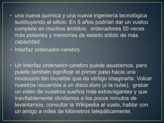 • una nueva química y una nueva ingeniería tecnológica
  sustituyendo al silicio. En 5 años podrían dar un vuelco
  completo en muchos ámbitos: ordenadores 50 veces
  más potentes y memorias de estado sólido de más
  capacidad.
• Interfaz ordenador-cerebro

• Un interfaz ordenador-cerebro puede asustarnos, pero
  puede también significar el primer paso hacia una
  revolución tan increible que da vértigo imaginarla: Volcar
  nuestros recuerdos a un disco duro (o la nube), grabar
  un video de nuestros sueños más extravagantes y que
  inevitablemente olvidamos a los pocos minutos de
  levantarnos, consultar la Wikipedia al vuelo, hablar con
  un amigo a miles de kilómetros telepáticamente.
 