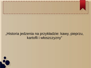 „Historia jedzenia na przykładzie: kawy, pieprzu,
kartofli i włoszczyzny”
 