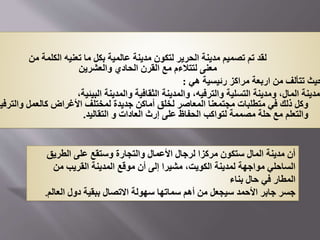 ‫من‬ ‫الكلمة‬ ‫تعنيه‬ ‫ما‬ ‫بكل‬ ‫عالمية‬ ‫مدينة‬ ‫لتكون‬ ‫الحرير‬ ‫مدينة‬ ‫تصميم‬ ‫تم‬ ‫لقد‬
‫والعشرين‬ ‫الحادي‬ ‫القرن‬ ‫مع‬ ‫لتتالءم‬ ‫معنى‬
‫هي‬ ‫رئيسية‬ ‫مراكز‬ ‫اربعة‬ ‫من‬ ‫تتألف‬ ‫حيث‬
:
،‫البيئية‬ ‫والمدينة‬ ‫الثقافية‬ ‫والمدينة‬ ،‫والترفيه‬ ‫التسلية‬ ‫ومدينة‬ ،‫المال‬ ‫مدينة‬
‫والت‬ ‫كالعمل‬ ‫األغراض‬ ‫لمختلف‬ ‫جديدة‬ ‫أماكن‬ ‫لخلق‬ ‫المعاصر‬ ‫مجتمعنا‬ ‫متطلبات‬ ‫في‬ ‫ذلك‬ ‫وكل‬
‫رفيه‬
‫التقاليد‬ ‫و‬ ‫العادات‬ ‫إرث‬ ‫على‬ ‫الحفاظ‬ ‫لتواكب‬ ‫مصممة‬ ‫حلة‬ ‫مع‬ ‫والتعلم‬
.
‫الطريق‬ ‫على‬ ‫وستقع‬ ‫والتجارة‬ ‫األعمال‬ ‫لرجال‬ ‫مركزا‬ ‫ستكون‬ ‫المال‬ ‫مدينة‬ ‫أن‬
‫من‬ ‫القريب‬ ‫المدينة‬ ‫موقع‬ ‫أن‬ ‫إلى‬ ‫مشيرا‬ ،‫الكويت‬ ‫لمدينة‬ ‫مواجهة‬ ‫الساحلي‬
‫بناء‬ ‫حال‬ ‫في‬ ‫المطار‬
‫العالم‬ ‫دول‬ ‫ببقية‬ ‫االتصال‬ ‫سهولة‬ ‫سماتها‬ ‫أهم‬ ‫من‬ ‫سيجعل‬ ‫األحمد‬ ‫جابر‬ ‫جسر‬
.
 