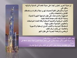 ‫وال‬ ‫التسلية‬ ‫في‬ ‫خاصة‬ ‫مدينة‬ ‫على‬ ‫أيضا‬ ‫تحتوي‬ ‫الحرير‬ ‫مدينة‬ ‫إن‬
‫ترفيه‬
‫على‬ ‫ستقع‬
‫وستص‬ ‫والفرات‬ ‫دجلة‬ ‫نهري‬ ‫لمصبات‬ ‫الغنية‬ ‫والشواطئ‬ ‫المياه‬
‫طف‬
‫والقرى‬ ‫والمنتجعات‬ ‫الفنادق‬
،‫للمدينة‬ ‫النهرية‬ ‫الواجهة‬ ‫طول‬ ‫على‬ ‫واالستراحات‬ ‫الترفيهية‬
‫جديدا‬ ‫ضخما‬ ‫مجمعا‬ ‫تضم‬ ‫الترفيه‬ ‫ومدينة‬
‫المواصفا‬ ‫ألحدث‬ ‫وفقا‬ ‫للرياضة‬ ‫وأكاديمية‬ ‫الرياضية‬ ‫لأللعاب‬
‫ت‬
‫مهيأة‬ ‫ستكون‬ ‫األولمبية‬ ‫والمقاييس‬
‫واآلسيوية‬ ‫أوسطية‬ ‫الشرق‬ ‫واأللعاب‬ ‫المباريات‬ ‫الستضافة‬
‫للطب‬ ‫مركز‬ ‫جانب‬ ‫إلى‬ ،‫والعالمية‬
‫النهر‬ ‫طول‬ ‫على‬ ‫البحرية‬ ‫والرياضة‬ ‫الرياضي‬
‫الحرير‬ ‫مدينة‬ ‫مشروع‬ ‫أن‬ ‫الذكر‬ ‫يجدر‬
....
‫يضم‬ ‫سوف‬
..
‫على‬ ‫يحتوي‬ ‫سوف‬ ‫والذي‬ ‫الكبير‬ ‫مبارك‬ ‫برج‬
...
‫في‬ ‫شاهقا‬ ‫سيعلو‬ ‫حيث‬ ‫الحرير‬ ‫مدينة‬ ‫شعار‬
‫السماء‬
‫ارتفاع‬ ‫إلى‬
1001
‫العالم‬ ‫في‬ ‫األعلى‬ ‫يعتبر‬ ‫وسوف‬ ‫متر‬
...
‫البشرية‬ ‫تاريخ‬ ‫وفي‬
..
 