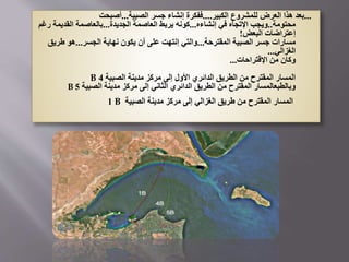 ...
‫الكبير‬ ‫للمشروع‬ ‫العرض‬ ‫هذا‬ ‫بعد‬
....
‫الصبية‬ ‫جسر‬ ‫إنشاء‬ ‫ففكرة‬
...
‫أصبحت‬
‫محتومة‬
..
‫إنشاءه‬ ‫في‬ ‫اإلتجاه‬ ‫ويجب‬
...
‫الجديدة‬ ‫العاصمة‬ ‫يربط‬ ‫كونه‬
...
‫القديم‬ ‫بالعاصمة‬
‫رغم‬ ‫ة‬
‫البعض‬ ‫إعتراضات‬
!
‫المقترحة‬ ‫الصبية‬ ‫جسر‬ ‫مسارات‬
...
‫الجسر‬ ‫نهاية‬ ‫يكون‬ ‫أن‬ ‫على‬ ‫إنتهت‬ ‫والتي‬
...
‫طري‬ ‫هو‬
‫ق‬
‫الغزالي‬
...
‫اإلقتراحات‬ ‫من‬ ‫وكان‬
...
‫الصبية‬ ‫مدينة‬ ‫مركز‬ ‫إلى‬ ‫األول‬ ‫الدائري‬ ‫الطريق‬ ‫من‬ ‫المقترح‬ ‫المسار‬
4
B
‫الصبية‬ ‫مدينة‬ ‫مركز‬ ‫إلى‬ ‫الثاني‬ ‫الدائري‬ ‫الطريق‬ ‫من‬ ‫المقترح‬ ‫وبالطبعالمسار‬
5
B
‫الصبية‬ ‫مدينة‬ ‫مركز‬ ‫إلى‬ ‫الغزالي‬ ‫طريق‬ ‫من‬ ‫المقترح‬ ‫المسار‬
B
1
 