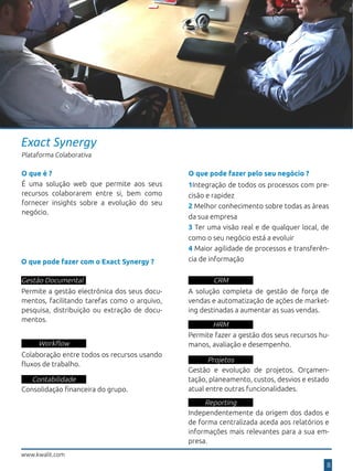 Exact Synergy
Plataforma Colaborativa
O que pode fazer com o Exact Synergy ?
Gestão Documental
Permite a gestão electrónica dos seus docu-
mentos, facilitando tarefas como o arquivo,
pesquisa, distribuição ou extração de docu-
mentos.
Workflow
Colaboração entre todos os recursos usando
fluxos de trabalho.
Contabilidade
Consolidação financeira do grupo.
CRM
A solução completa de gestão de força de
vendas e automatização de ações de market-
ing destinadas a aumentar as suas vendas.
Reporting
Independentemente da origem dos dados e
de forma centralizada aceda aos relatórios e
informações mais relevantes para a sua em-
presa.
Projetos
Gestão e evolução de projetos. Orçamen-
tação, planeamento, custos, desvios e estado
atual entre outras funcionalidades.
HRM
Permite fazer a gestão dos seus recursos hu-
manos, avaliação e desempenho.
www.kwalit.com
8
1Integração de todos os processos com pre-
cisão e rapidez
2 Melhor conhecimento sobre todas as àreas
da sua empresa
3 Ter uma visão real e de qualquer local, de
como o seu negócio está a evoluir
4 Maior agilidade de processos e transferên-
cia de informação
O que pode fazer pelo seu negócio ?
É uma solução web que permite aos seus
recursos colaborarem entre si, bem como
fornecer insights sobre a evolução do seu
negócio.
O que é ?
 