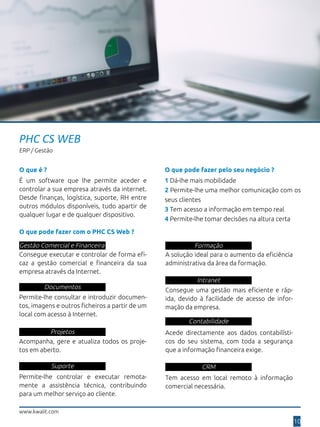 www.kwalit.com
10
PHC CS WEB
ERP / Gestão
O que pode fazer pelo seu negócio ?
1 Dá-lhe mais mobilidade
2 Permite-lhe uma melhor comunicação com os
seus clientes
3 Tem acesso a informação em tempo real
4 Permite-lhe tomar decisões na altura certa
O que pode fazer com o PHC CS Web ?
Gestão Comercial e Financeira
Consegue executar e controlar de forma efi-
caz a gestão comercial e financeira da sua
empresa através da Internet.
Documentos
Permite-lhe consultar e introduzir documen-
tos, imagens e outros ficheiros a partir de um
local com acesso à Internet.
Projetos
Acompanha, gere e atualiza todos os proje-
tos em aberto.
Suporte
Permite-lhe controlar e executar remota-
mente a assistência técnica, contribuindo
para um melhor serviço ao cliente.
Formação
A solução ideal para o aumento da eficiência
administrativa da àrea da formação.
Intranet
Consegue uma gestão mais eficiente e ráp-
ida, devido à facilidade de acesso de infor-
mação da empresa.
Contabilidade
Acede directamente aos dados contabilísti-
cos do seu sistema, com toda a segurança
que a informação financeira exige.
CRM
Tem acesso em local remoto à informação
comercial necessária.
É um software que lhe permite aceder e
controlar a sua empresa através da internet.
Desde finanças, logística, suporte, RH entre
outros módulos disponíveis, tudo apartir de
qualquer lugar e de qualquer dispositivo.
O que é ?
 